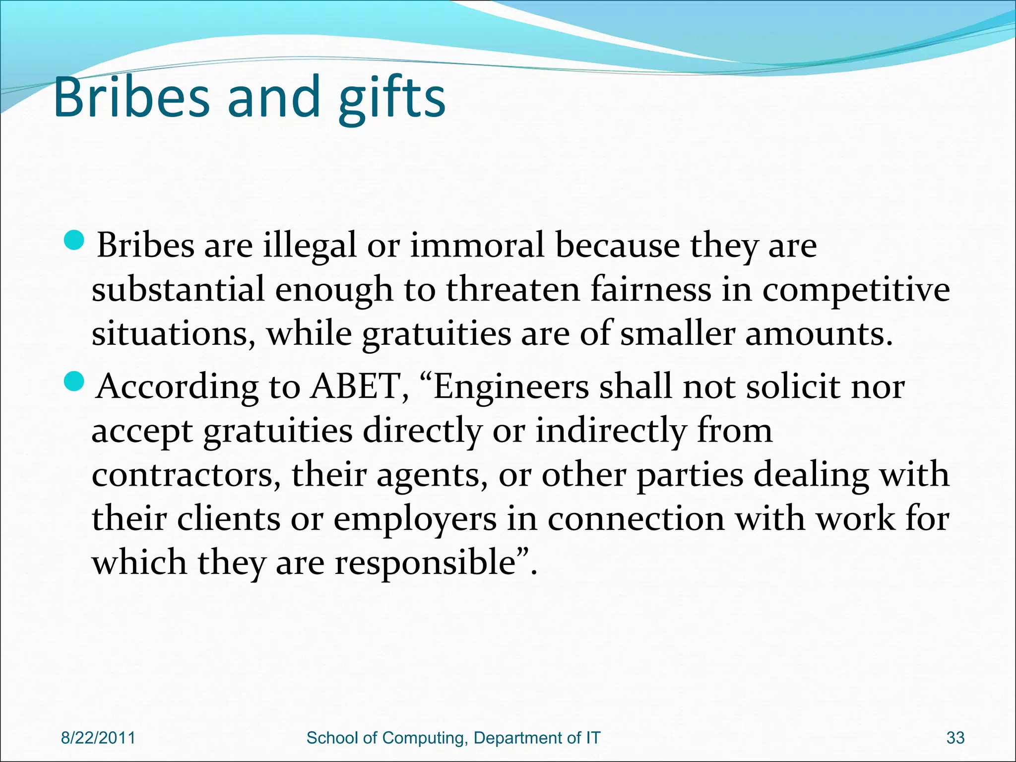 Bribes and gifts
Bribes are illegal or immoral because they are
substantial enough to threaten fairness in competitive
situations, while gratuities are of smaller amounts.
According to ABET, “Engineers shall not solicit nor
accept gratuities directly or indirectly from
contractors, their agents, or other parties dealing with
their clients or employers in connection with work for
which they are responsible”.
8/22/2011 School of Computing, Department of IT 33
 