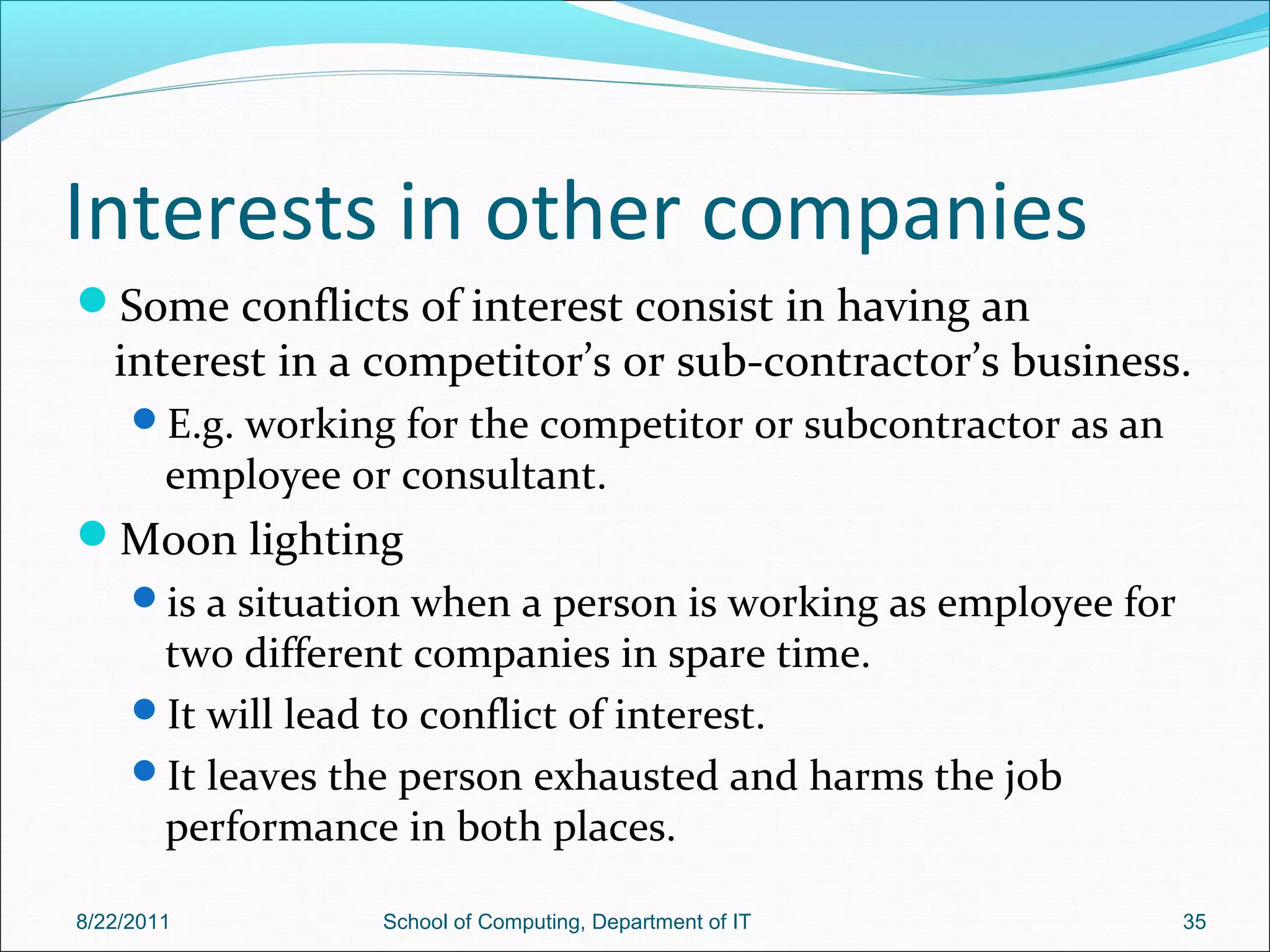 Interests in other companies
Some conflicts of interest consist in having an
interest in a competitor’s or sub-contractor’s business.
E.g. working for the competitor or subcontractor as an
employee or consultant.
Moon lighting
is a situation when a person is working as employee for
two different companies in spare time.
It will lead to conflict of interest.
It leaves the person exhausted and harms the job
performance in both places.
8/22/2011 School of Computing, Department of IT 35
 