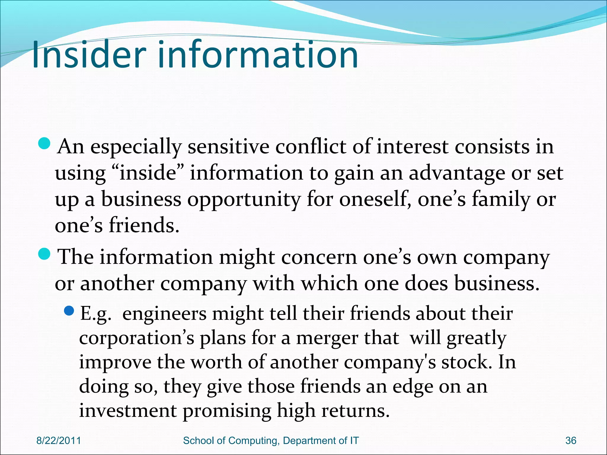 Insider information
An especially sensitive conflict of interest consists in
using “inside” information to gain an advantage or set
up a business opportunity for oneself, one’s family or
one’s friends.
The information might concern one’s own company
or another company with which one does business.
E.g. engineers might tell their friends about their
corporation’s plans for a merger that will greatly
improve the worth of another company's stock. In
doing so, they give those friends an edge on an
investment promising high returns.
8/22/2011 School of Computing, Department of IT 36
 