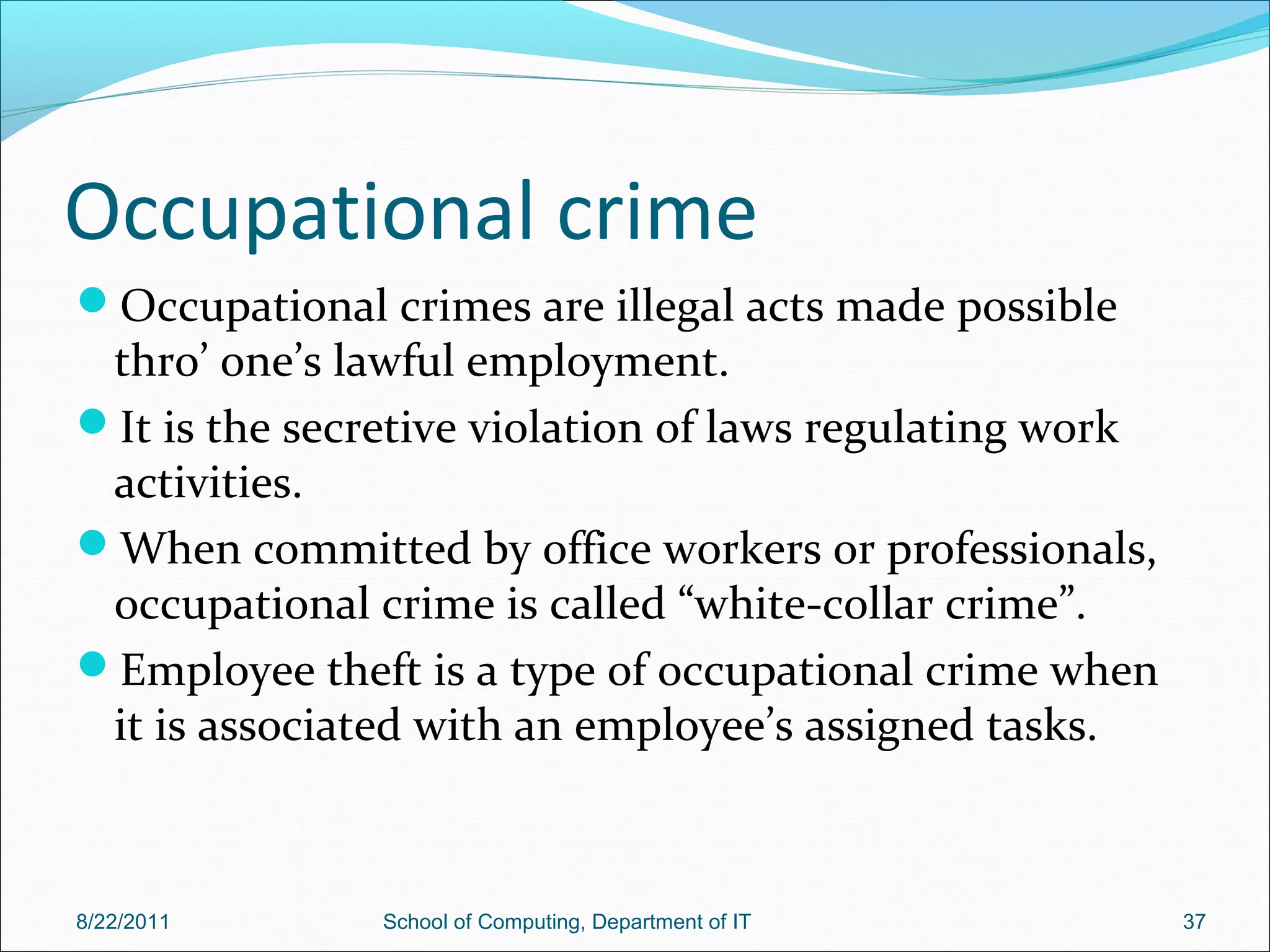 Occupational crime
Occupational crimes are illegal acts made possible
thro’ one’s lawful employment.
It is the secretive violation of laws regulating work
activities.
When committed by office workers or professionals,
occupational crime is called “white-collar crime”.
Employee theft is a type of occupational crime when
it is associated with an employee’s assigned tasks.
8/22/2011 School of Computing, Department of IT 37
 