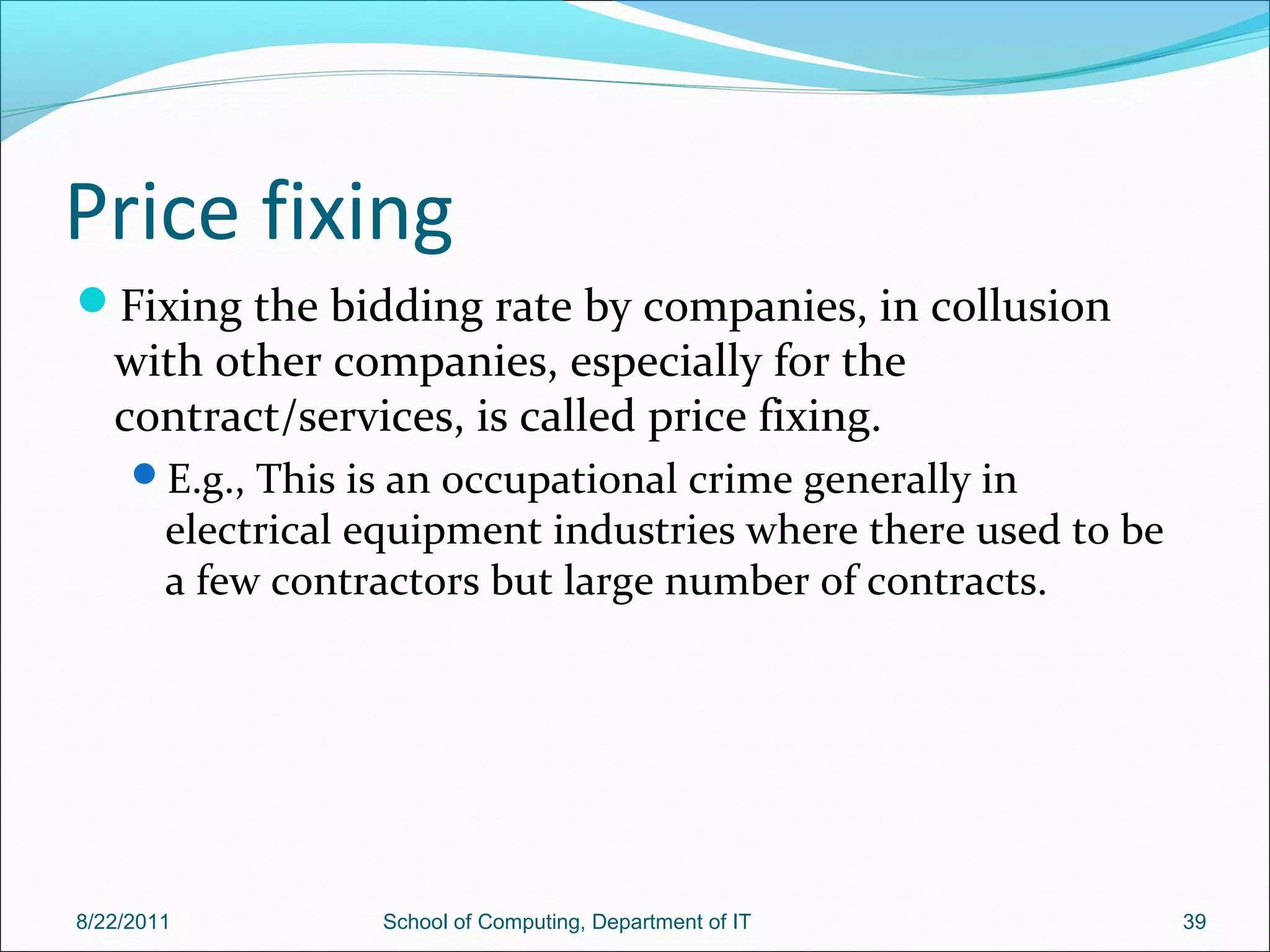 Price fixing
Fixing the bidding rate by companies, in collusion
with other companies, especially for the
contract/services, is called price fixing.
E.g., This is an occupational crime generally in
electrical equipment industries where there used to be
a few contractors but large number of contracts.
8/22/2011 School of Computing, Department of IT 39
 