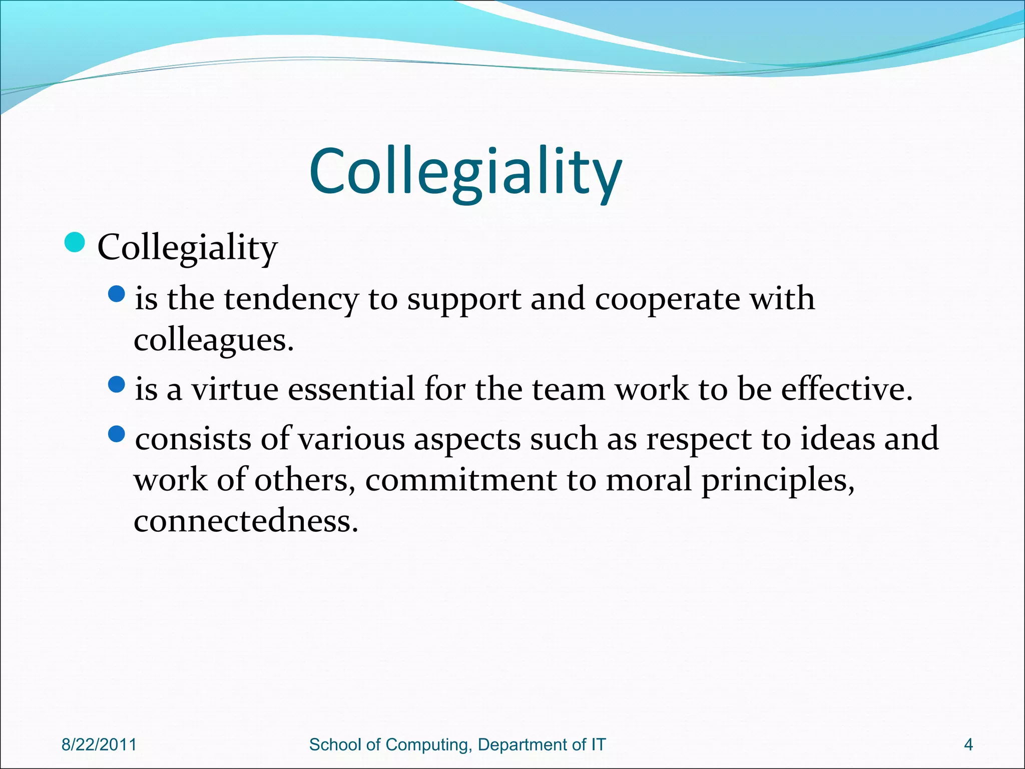 Collegiality
Collegiality
is the tendency to support and cooperate with
colleagues.
is a virtue essential for the team work to be effective.
consists of various aspects such as respect to ideas and
work of others, commitment to moral principles,
connectedness.
8/22/2011 School of Computing, Department of IT 4
 