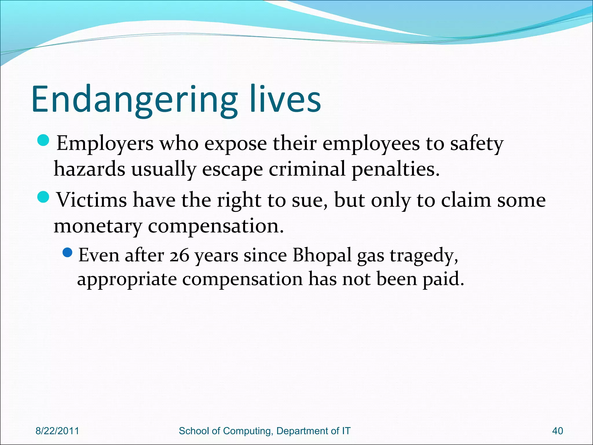 Endangering lives
Employers who expose their employees to safety
hazards usually escape criminal penalties.
Victims have the right to sue, but only to claim some
monetary compensation.
Even after 26 years since Bhopal gas tragedy,
appropriate compensation has not been paid.
8/22/2011 School of Computing, Department of IT 40
 