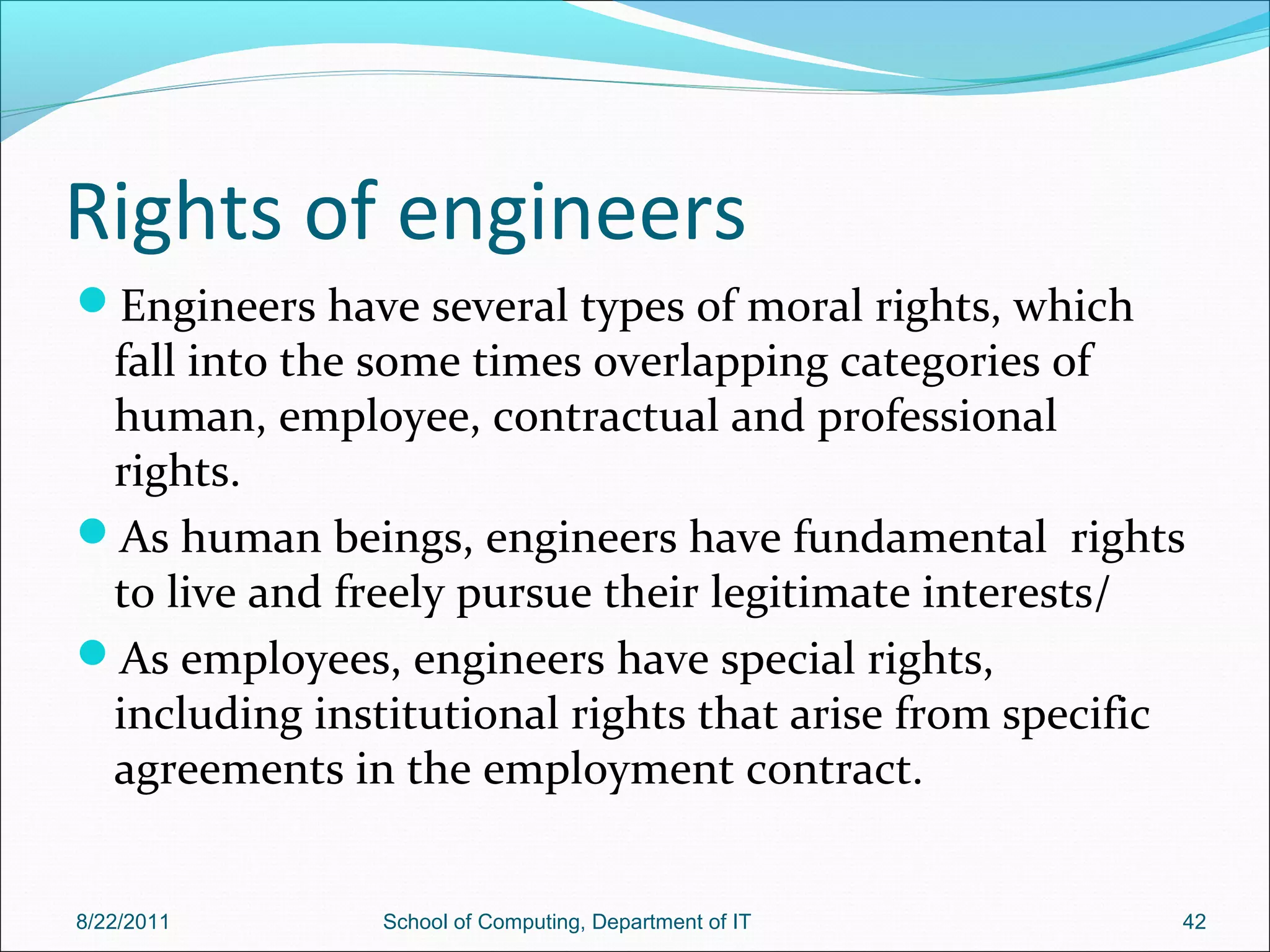 Rights of engineers
Engineers have several types of moral rights, which
fall into the some times overlapping categories of
human, employee, contractual and professional
rights.
As human beings, engineers have fundamental rights
to live and freely pursue their legitimate interests/
As employees, engineers have special rights,
including institutional rights that arise from specific
agreements in the employment contract.
8/22/2011 School of Computing, Department of IT 42
 
