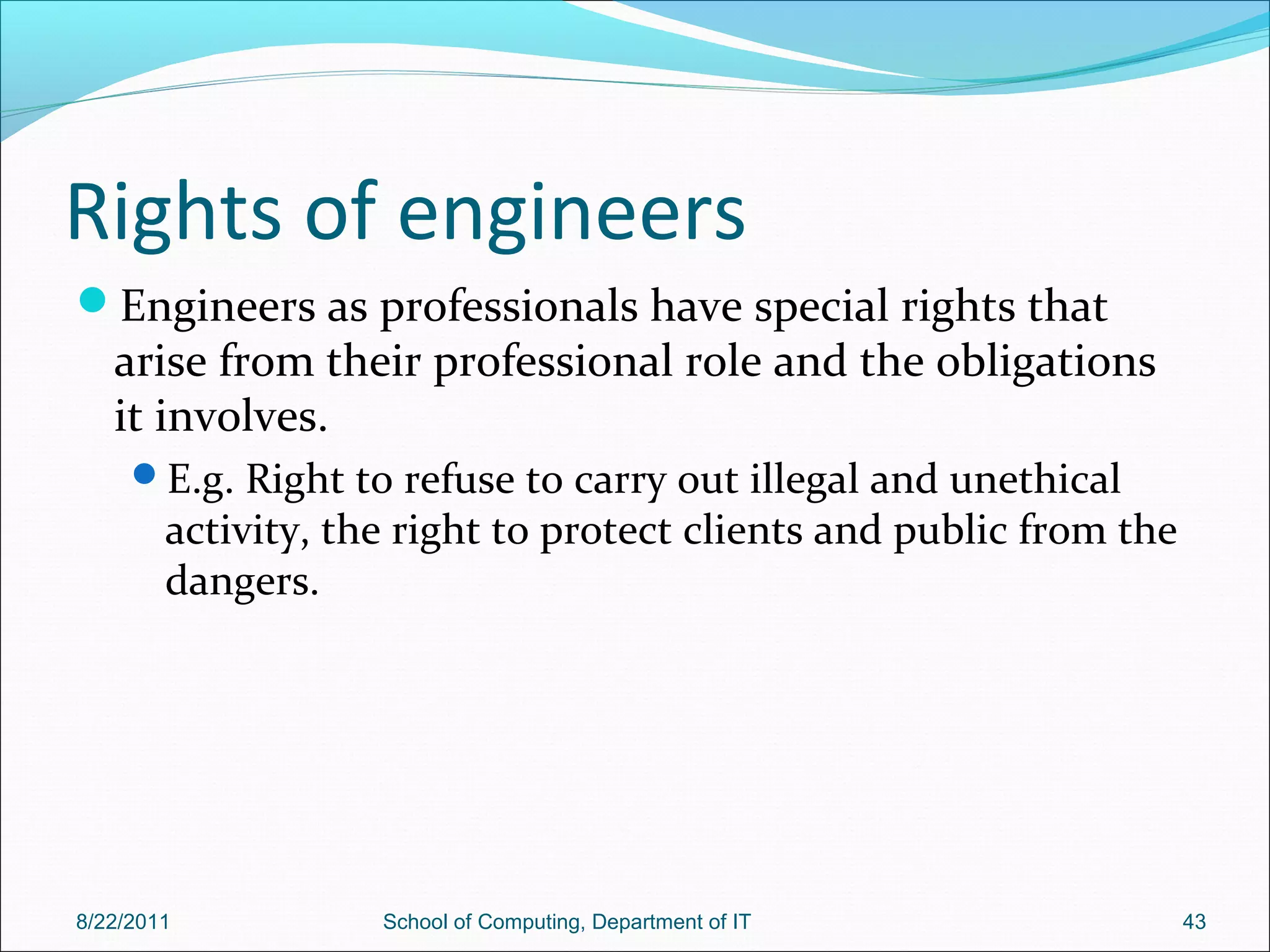 Rights of engineers
Engineers as professionals have special rights that
arise from their professional role and the obligations
it involves.
E.g. Right to refuse to carry out illegal and unethical
activity, the right to protect clients and public from the
dangers.
8/22/2011 School of Computing, Department of IT 43
 