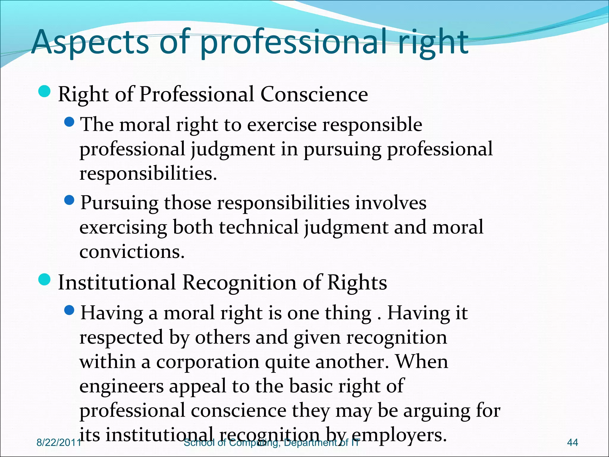 Aspects of professional right
Right of Professional Conscience
The moral right to exercise responsible
professional judgment in pursuing professional
responsibilities.
Pursuing those responsibilities involves
exercising both technical judgment and moral
convictions.
Institutional Recognition of Rights
Having a moral right is one thing . Having it
respected by others and given recognition
within a corporation quite another. When
engineers appeal to the basic right of
professional conscience they may be arguing for
its institutional recognition by employers.8/22/2011 School of Computing, Department of IT 44
 