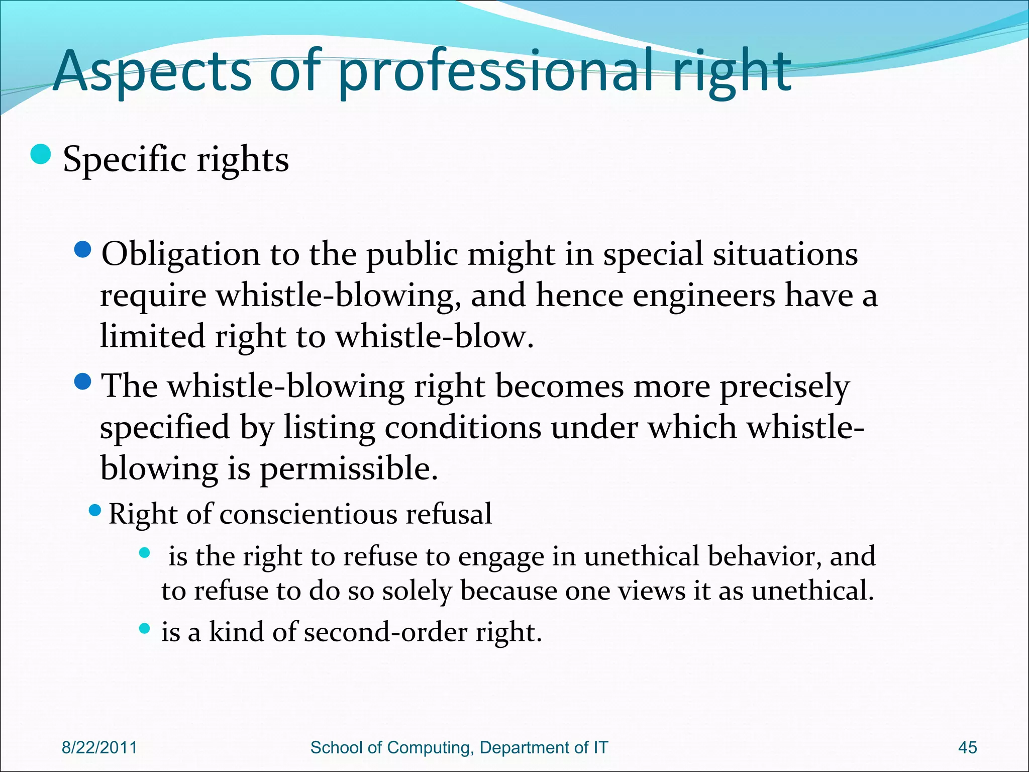 Aspects of professional right
Specific rights
Obligation to the public might in special situations
require whistle-blowing, and hence engineers have a
limited right to whistle-blow.
The whistle-blowing right becomes more precisely
specified by listing conditions under which whistle-
blowing is permissible.
Right of conscientious refusal
 is the right to refuse to engage in unethical behavior, and
to refuse to do so solely because one views it as unethical.
 is a kind of second-order right.
8/22/2011 School of Computing, Department of IT 45
 