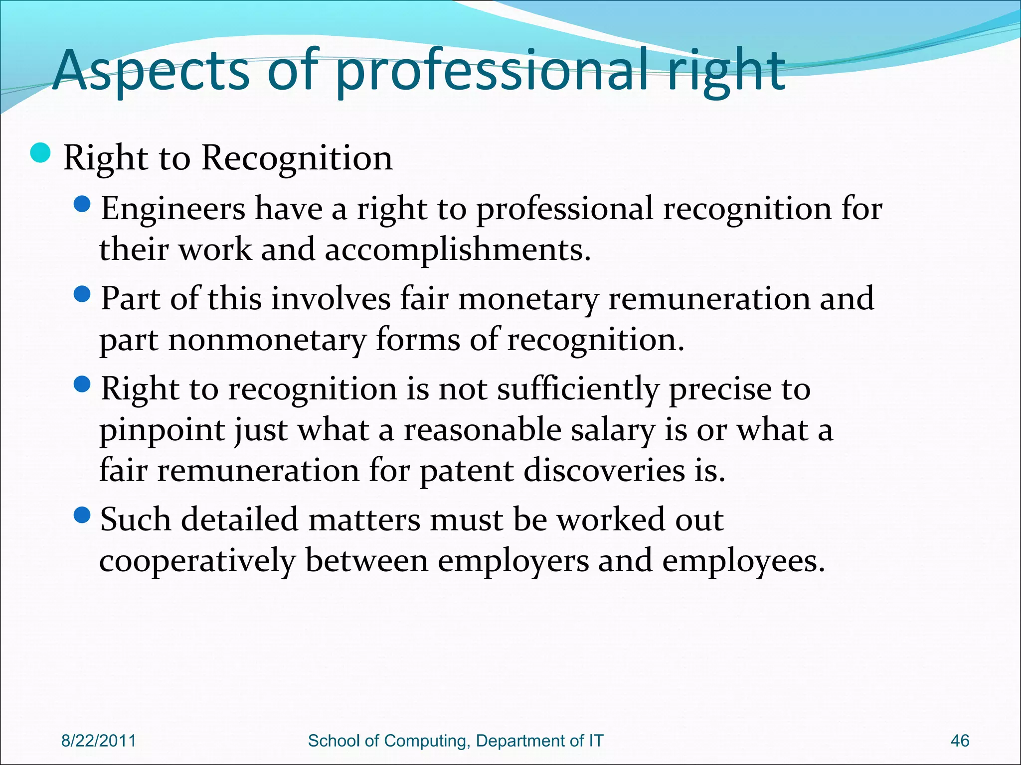 Aspects of professional right
Right to Recognition
Engineers have a right to professional recognition for
their work and accomplishments.
Part of this involves fair monetary remuneration and
part nonmonetary forms of recognition.
Right to recognition is not sufficiently precise to
pinpoint just what a reasonable salary is or what a
fair remuneration for patent discoveries is.
Such detailed matters must be worked out
cooperatively between employers and employees.
8/22/2011 School of Computing, Department of IT 46
 