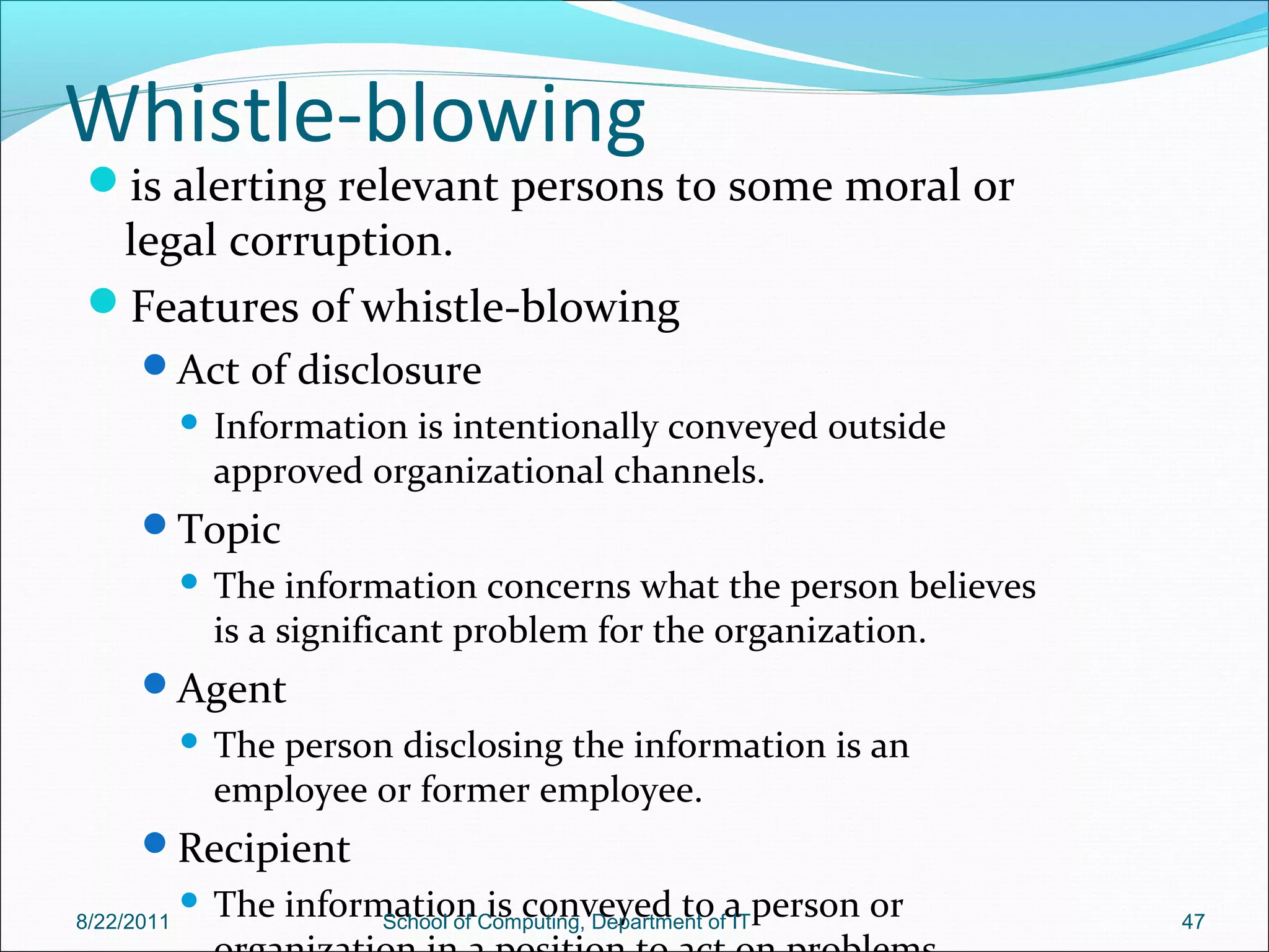 Whistle-blowing
is alerting relevant persons to some moral or
legal corruption.
Features of whistle-blowing
Act of disclosure
 Information is intentionally conveyed outside
approved organizational channels.
Topic
 The information concerns what the person believes
is a significant problem for the organization.
Agent
 The person disclosing the information is an
employee or former employee.
Recipient
 The information is conveyed to a person or8/22/2011 School of Computing, Department of IT 47
 