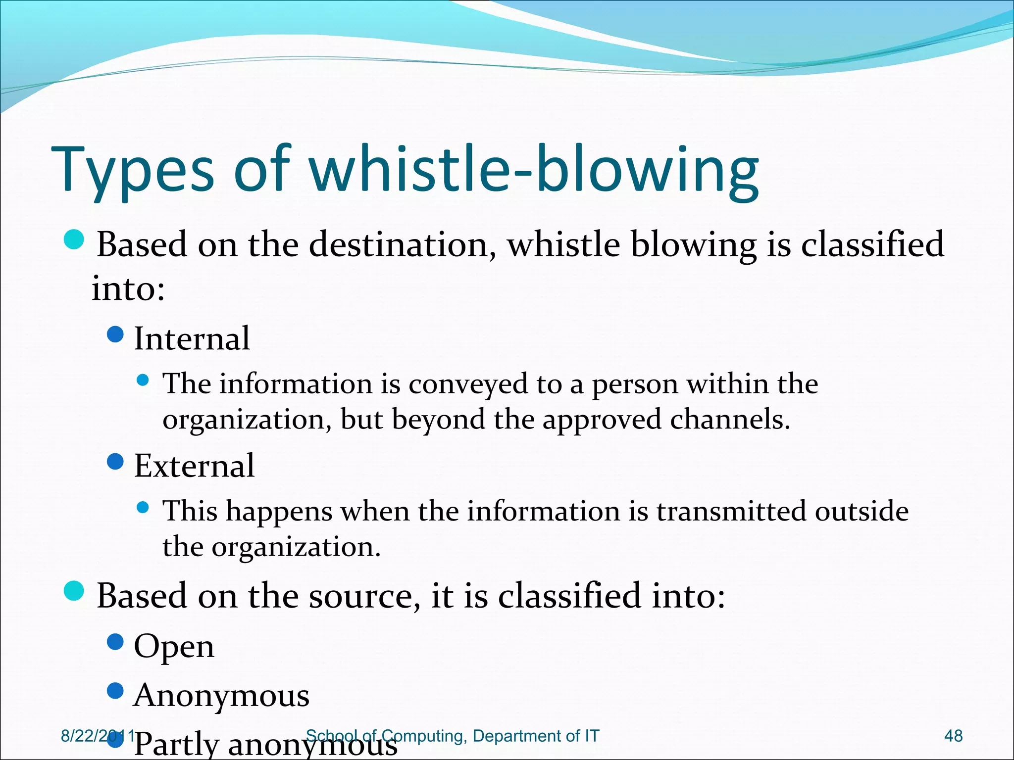 Types of whistle-blowing
Based on the destination, whistle blowing is classified
into:
Internal
 The information is conveyed to a person within the
organization, but beyond the approved channels.
External
 This happens when the information is transmitted outside
the organization.
Based on the source, it is classified into:
Open
Anonymous
Partly anonymous8/22/2011 School of Computing, Department of IT 48
 