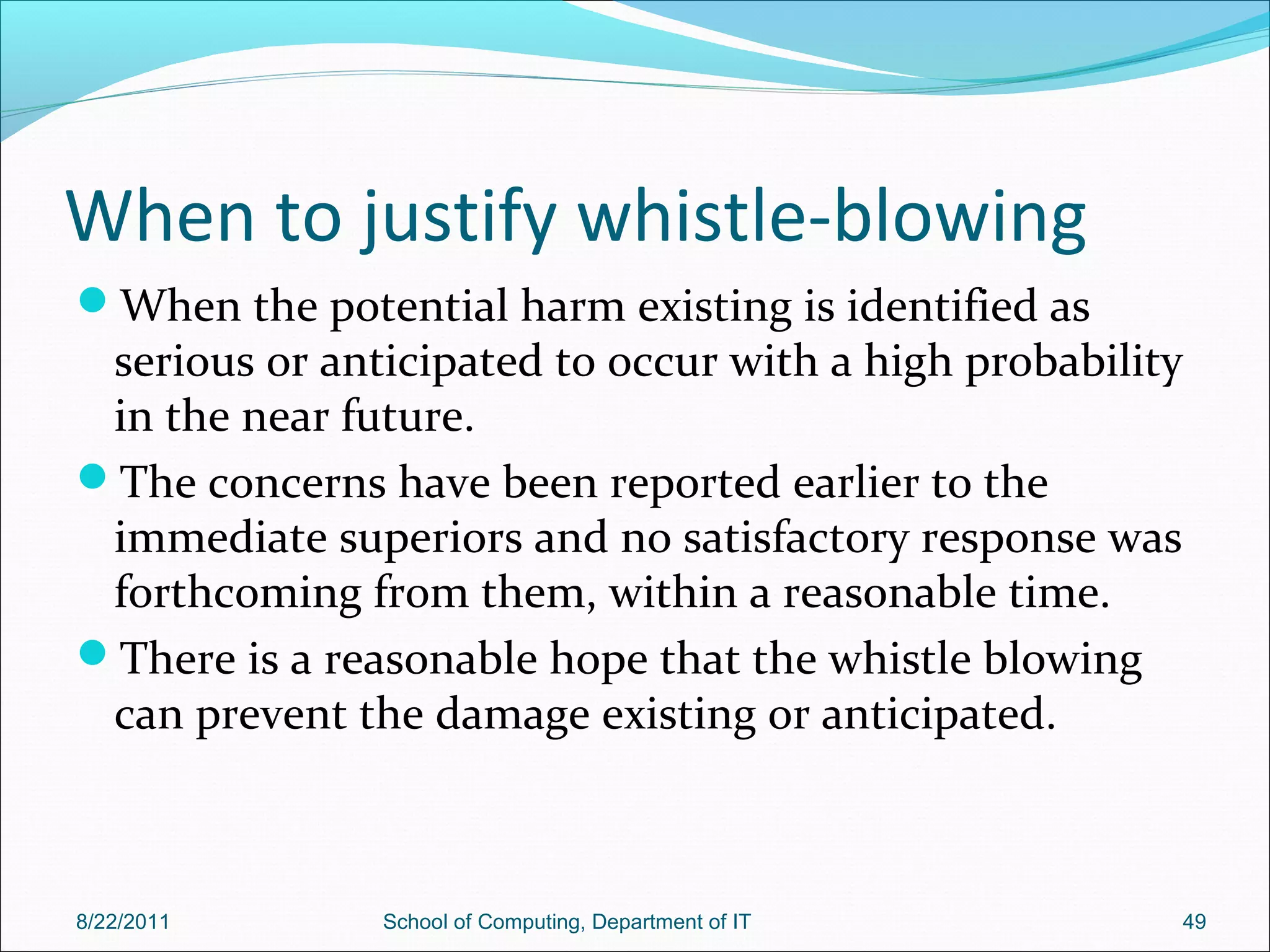 When to justify whistle-blowing
When the potential harm existing is identified as
serious or anticipated to occur with a high probability
in the near future.
The concerns have been reported earlier to the
immediate superiors and no satisfactory response was
forthcoming from them, within a reasonable time.
There is a reasonable hope that the whistle blowing
can prevent the damage existing or anticipated.
8/22/2011 School of Computing, Department of IT 49
 