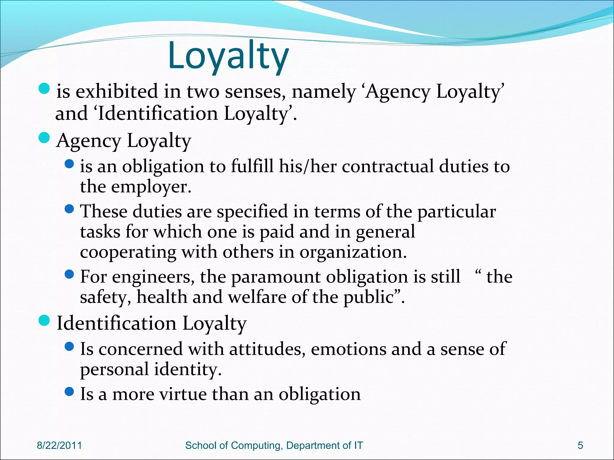 Loyalty
is exhibited in two senses, namely ‘Agency Loyalty’
and ‘Identification Loyalty’.
Agency Loyalty
is an obligation to fulfill his/her contractual duties to
the employer.
These duties are specified in terms of the particular
tasks for which one is paid and in general
cooperating with others in organization.
For engineers, the paramount obligation is still “ the
safety, health and welfare of the public”.
Identification Loyalty
Is concerned with attitudes, emotions and a sense of
personal identity.
Is a more virtue than an obligation
8/22/2011 School of Computing, Department of IT 5
 