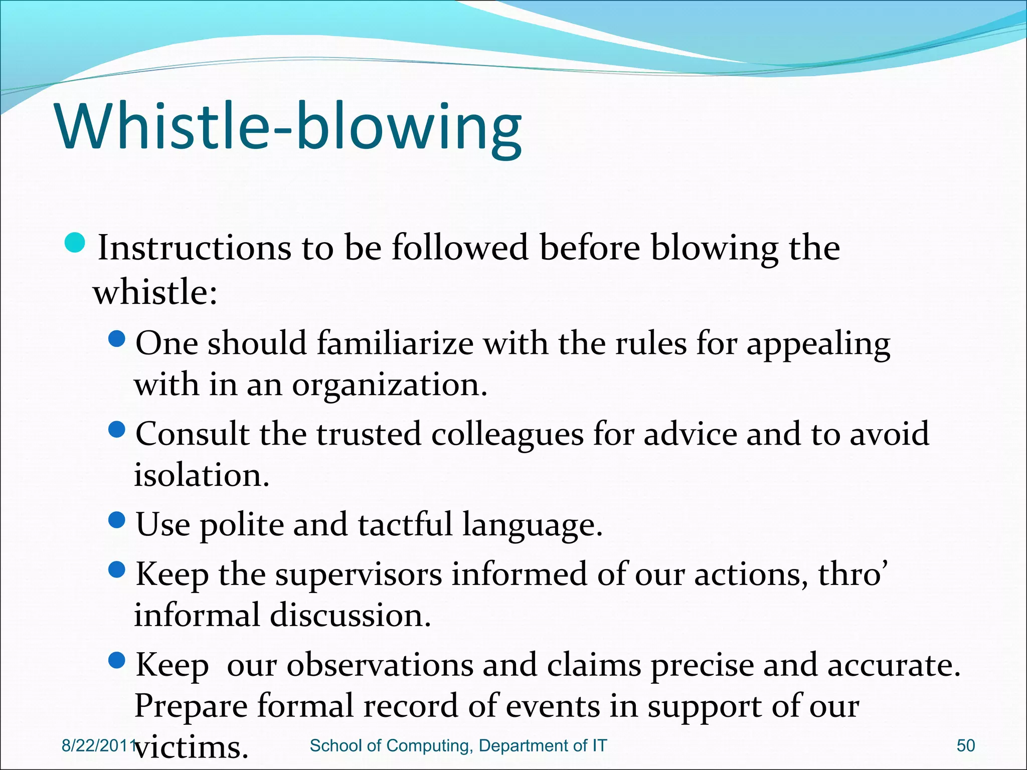 Whistle-blowing
Instructions to be followed before blowing the
whistle:
One should familiarize with the rules for appealing
with in an organization.
Consult the trusted colleagues for advice and to avoid
isolation.
Use polite and tactful language.
Keep the supervisors informed of our actions, thro’
informal discussion.
Keep our observations and claims precise and accurate.
Prepare formal record of events in support of our
victims.8/22/2011 School of Computing, Department of IT 50
 