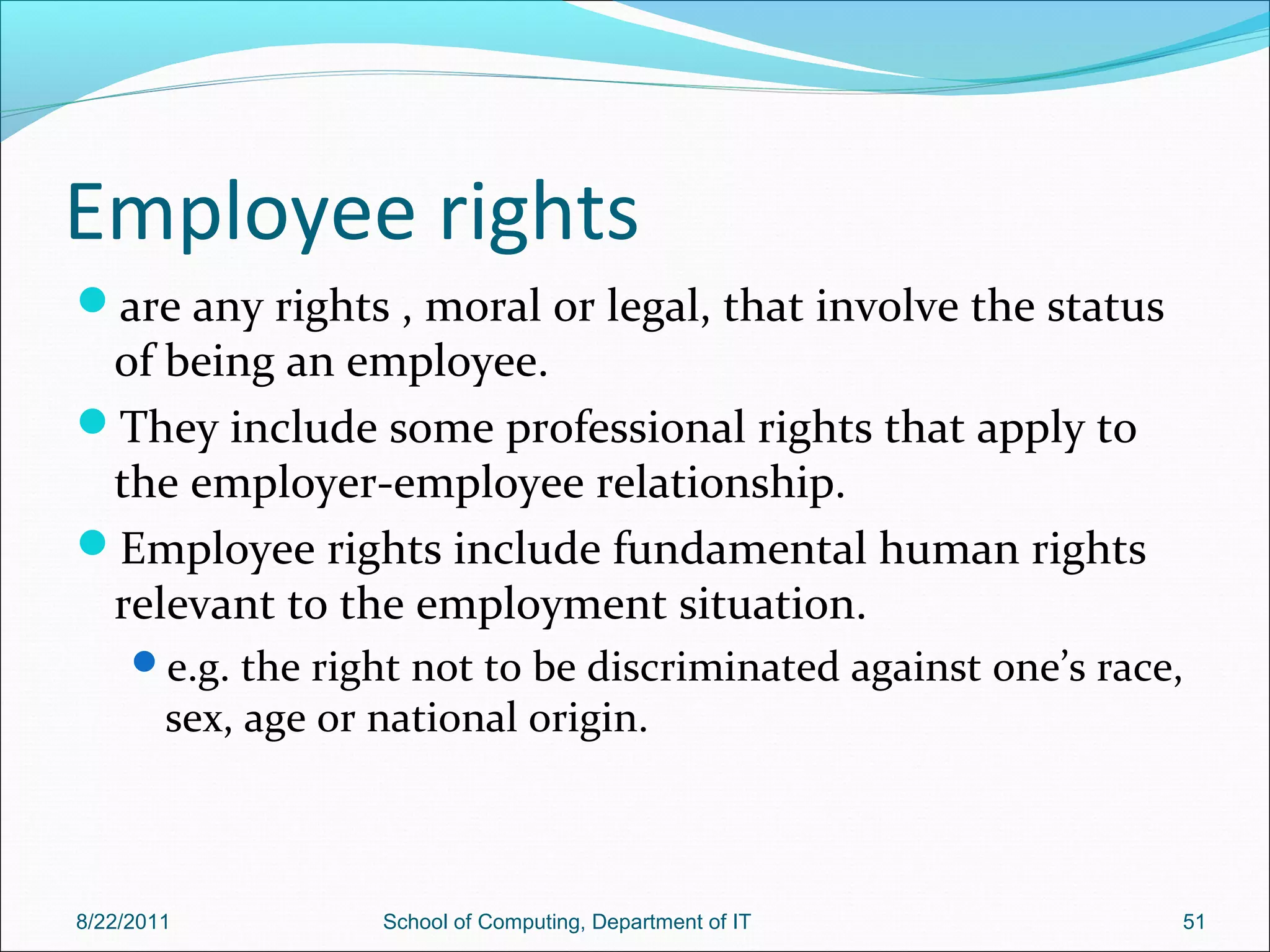 Employee rights
are any rights , moral or legal, that involve the status
of being an employee.
They include some professional rights that apply to
the employer-employee relationship.
Employee rights include fundamental human rights
relevant to the employment situation.
e.g. the right not to be discriminated against one’s race,
sex, age or national origin.
8/22/2011 School of Computing, Department of IT 51
 