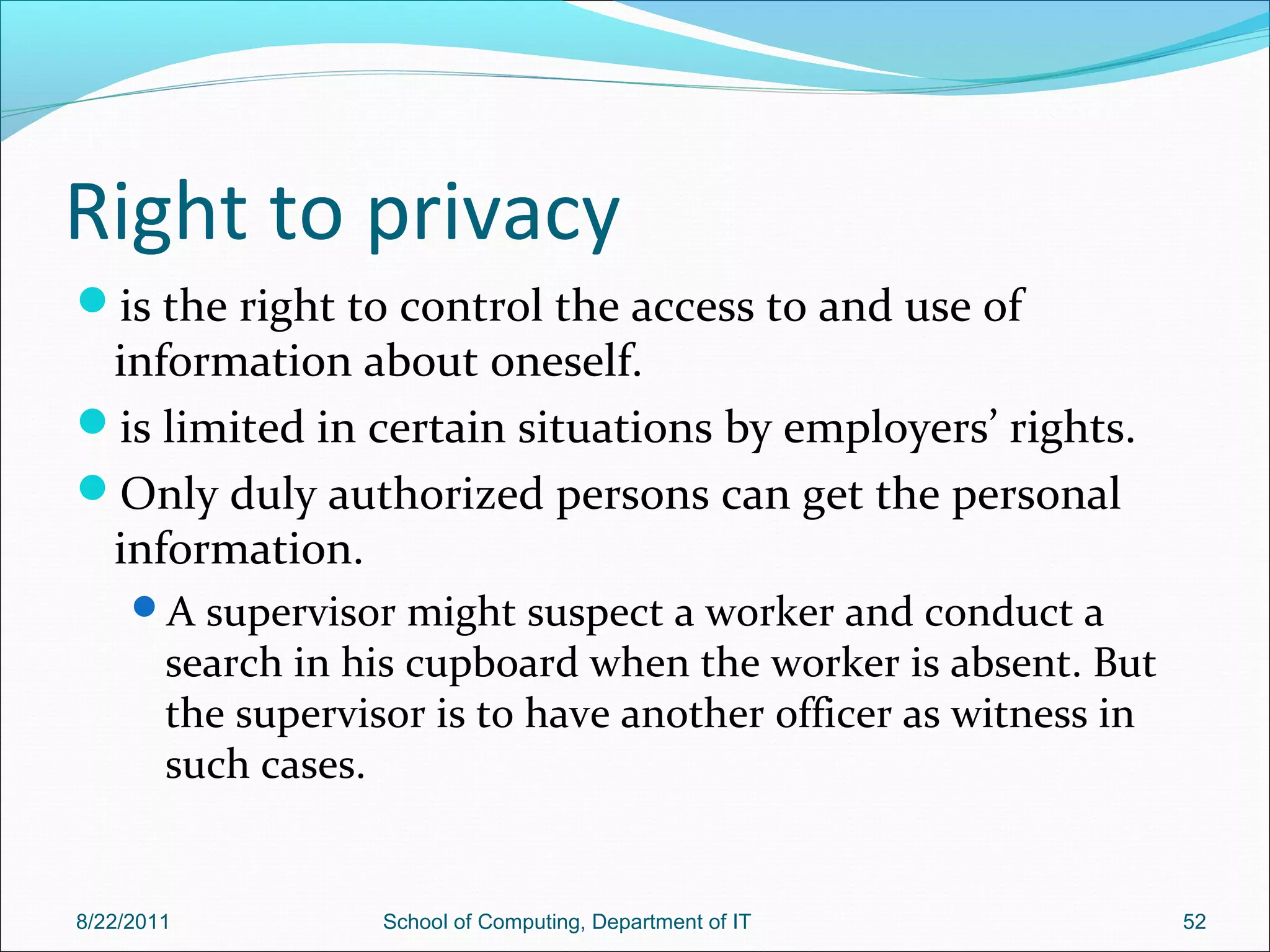 Right to privacy
is the right to control the access to and use of
information about oneself.
is limited in certain situations by employers’ rights.
Only duly authorized persons can get the personal
information.
A supervisor might suspect a worker and conduct a
search in his cupboard when the worker is absent. But
the supervisor is to have another officer as witness in
such cases.
8/22/2011 School of Computing, Department of IT 52
 