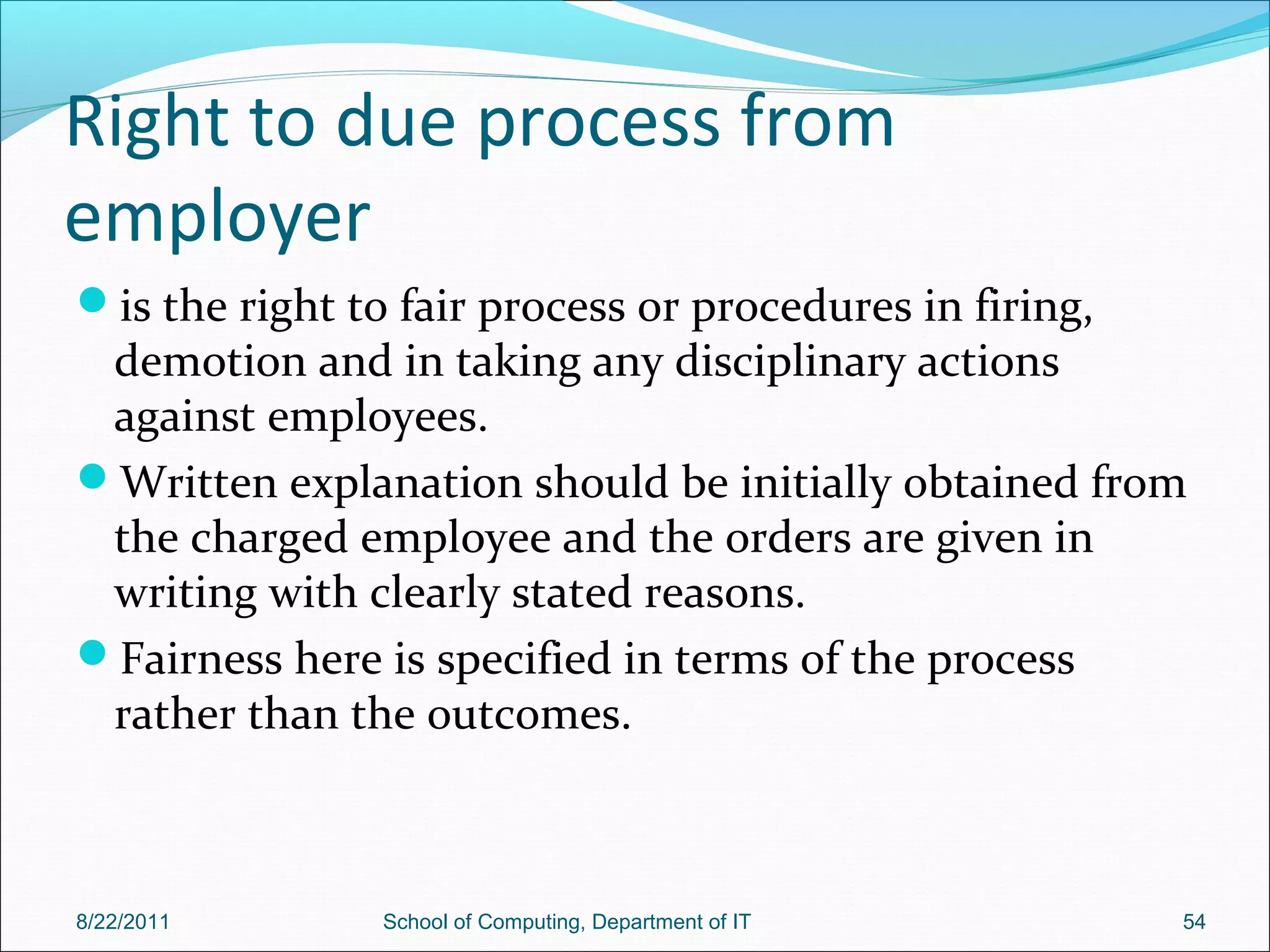 Right to due process from
employer
is the right to fair process or procedures in firing,
demotion and in taking any disciplinary actions
against employees.
Written explanation should be initially obtained from
the charged employee and the orders are given in
writing with clearly stated reasons.
Fairness here is specified in terms of the process
rather than the outcomes.
8/22/2011 School of Computing, Department of IT 54
 
