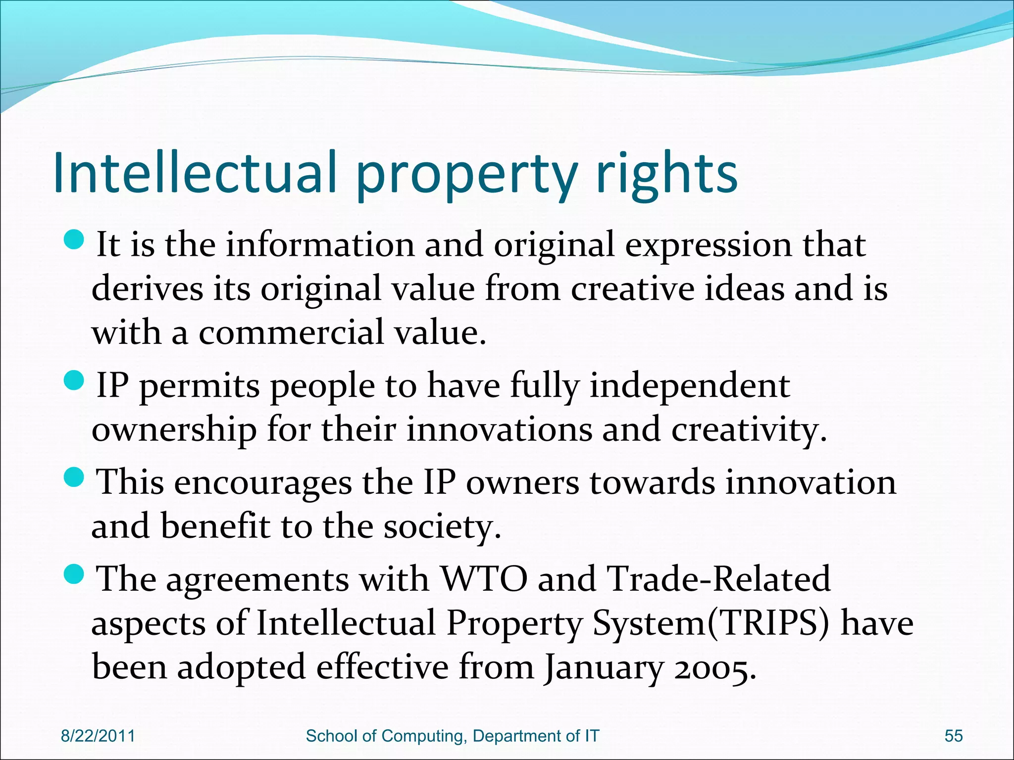 Intellectual property rights
It is the information and original expression that
derives its original value from creative ideas and is
with a commercial value.
IP permits people to have fully independent
ownership for their innovations and creativity.
This encourages the IP owners towards innovation
and benefit to the society.
The agreements with WTO and Trade-Related
aspects of Intellectual Property System(TRIPS) have
been adopted effective from January 2005.
8/22/2011 School of Computing, Department of IT 55
 