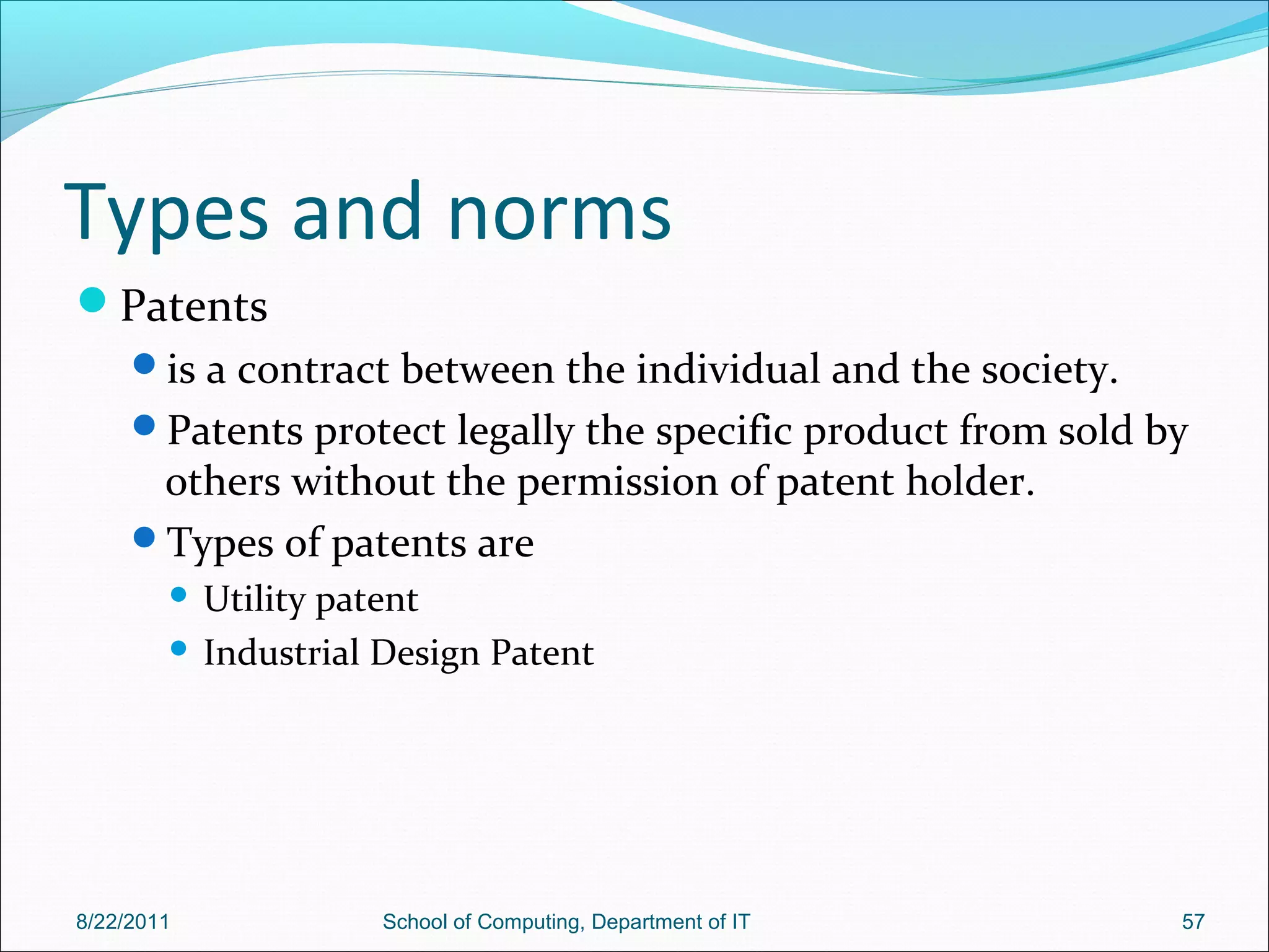 Types and norms
Patents
is a contract between the individual and the society.
Patents protect legally the specific product from sold by
others without the permission of patent holder.
Types of patents are
 Utility patent
 Industrial Design Patent
8/22/2011 School of Computing, Department of IT 57
 