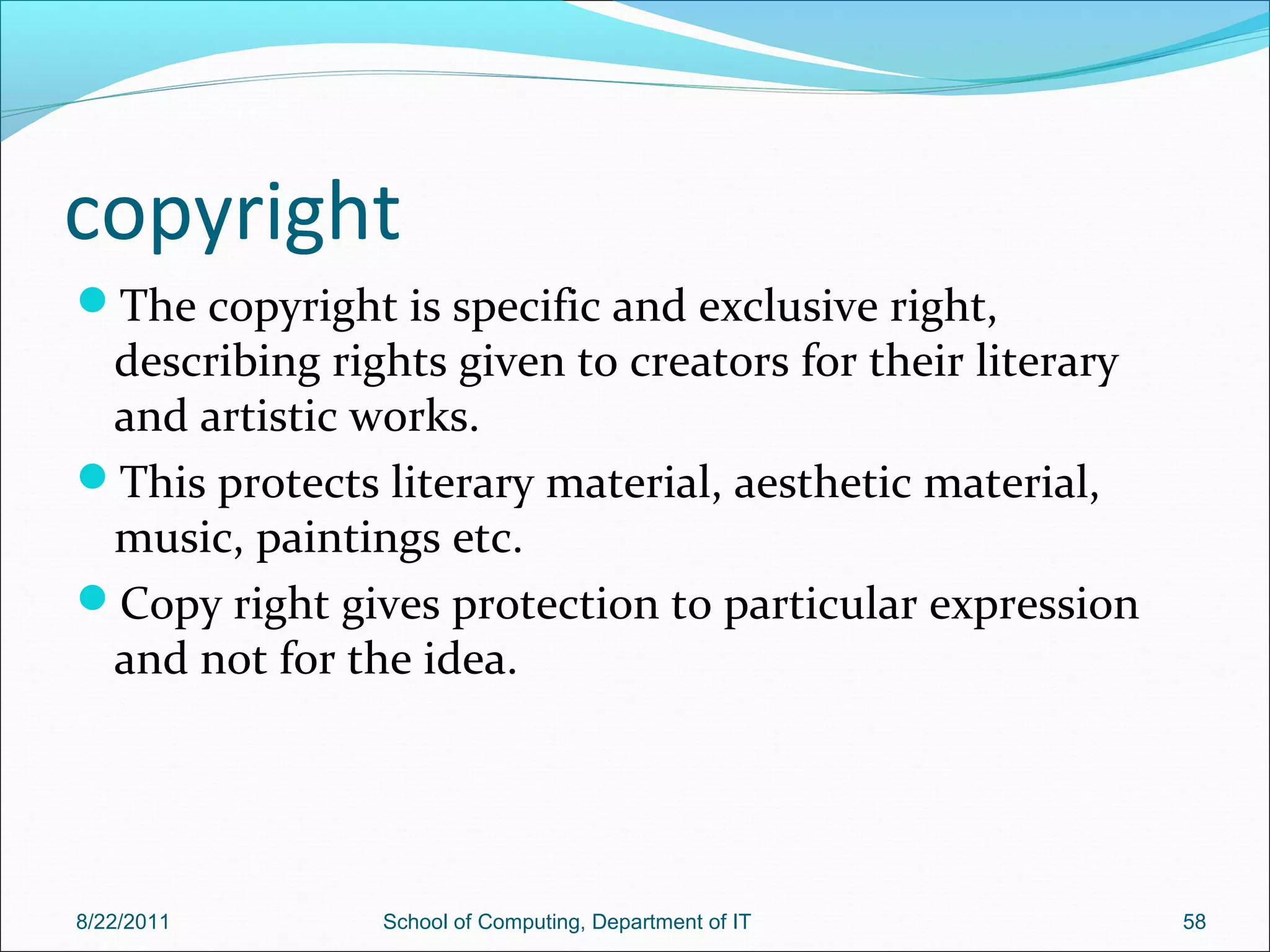 copyright
The copyright is specific and exclusive right,
describing rights given to creators for their literary
and artistic works.
This protects literary material, aesthetic material,
music, paintings etc.
Copy right gives protection to particular expression
and not for the idea.
8/22/2011 School of Computing, Department of IT 58
 