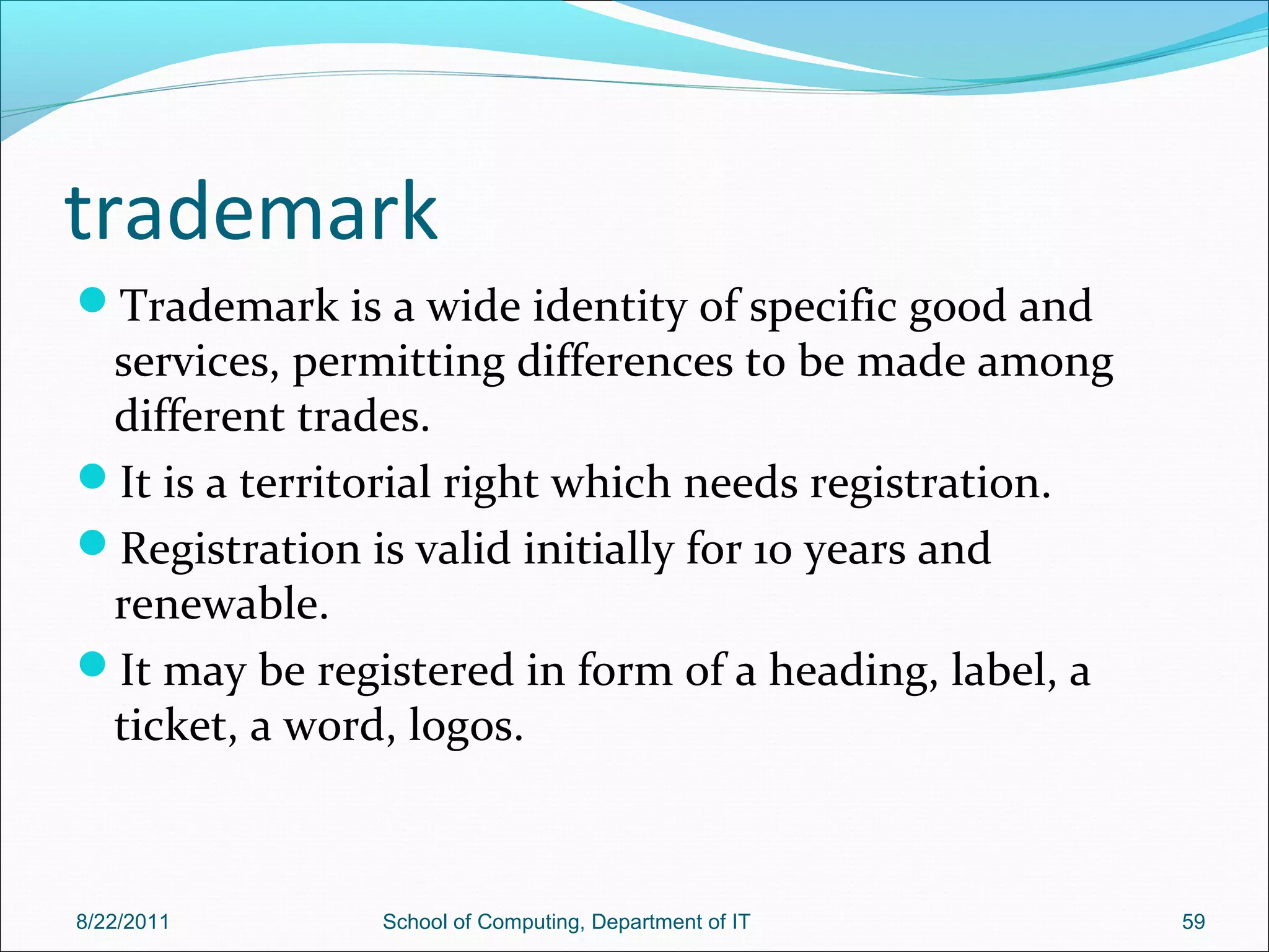 trademark
Trademark is a wide identity of specific good and
services, permitting differences to be made among
different trades.
It is a territorial right which needs registration.
Registration is valid initially for 10 years and
renewable.
It may be registered in form of a heading, label, a
ticket, a word, logos.
8/22/2011 School of Computing, Department of IT 59
 