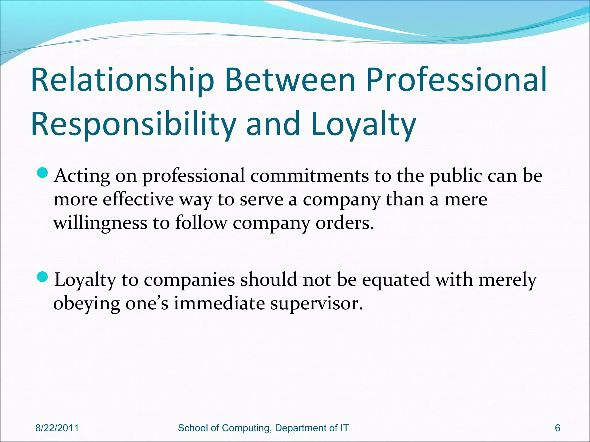 Relationship Between Professional
Responsibility and Loyalty
Acting on professional commitments to the public can be
more effective way to serve a company than a mere
willingness to follow company orders.
Loyalty to companies should not be equated with merely
obeying one’s immediate supervisor.
8/22/2011 School of Computing, Department of IT 6
 