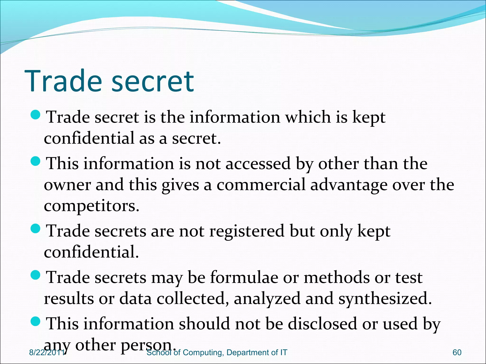 Trade secret
Trade secret is the information which is kept
confidential as a secret.
This information is not accessed by other than the
owner and this gives a commercial advantage over the
competitors.
Trade secrets are not registered but only kept
confidential.
Trade secrets may be formulae or methods or test
results or data collected, analyzed and synthesized.
This information should not be disclosed or used by
any other person.8/22/2011 School of Computing, Department of IT 60
 