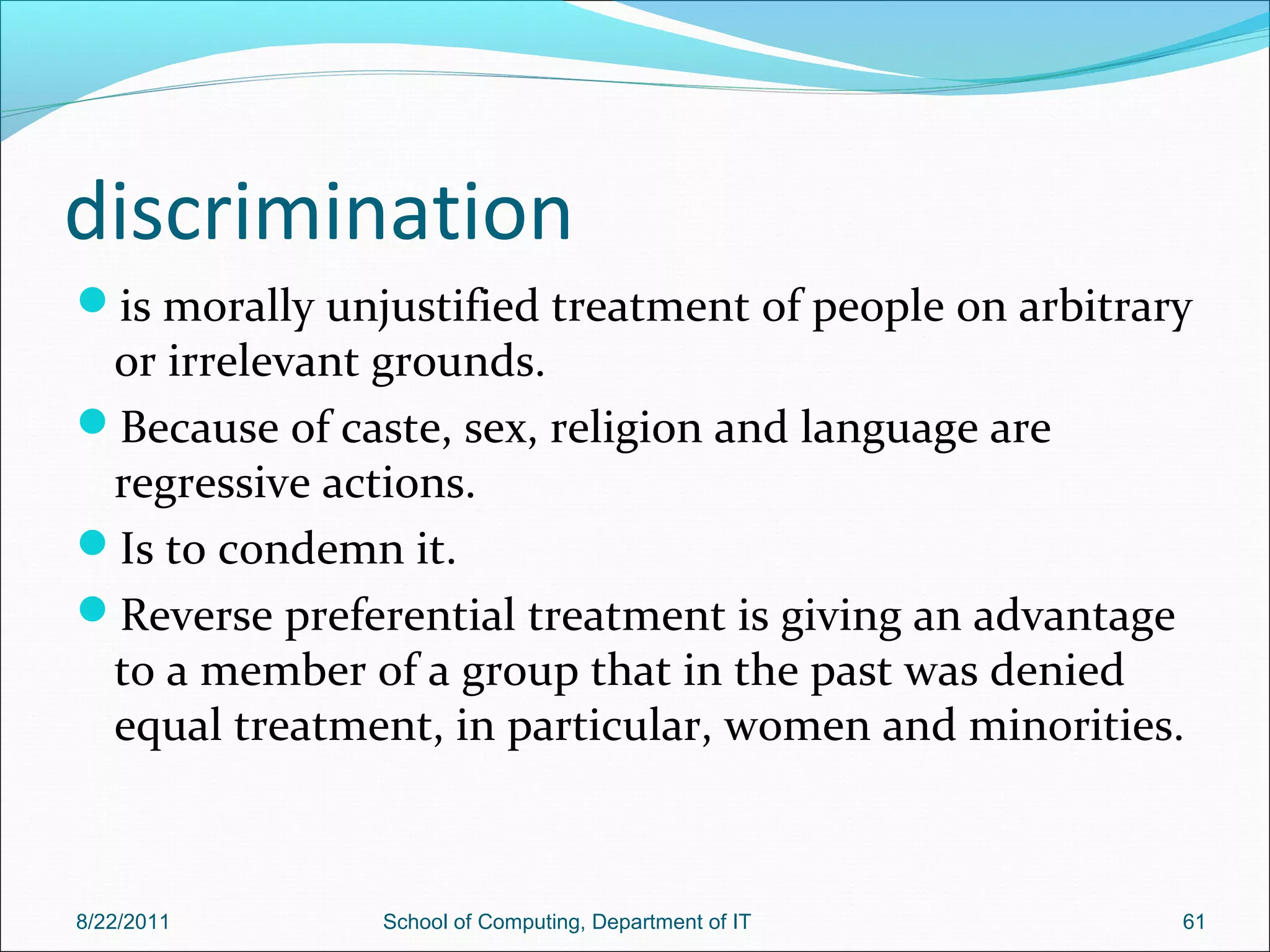 discrimination
is morally unjustified treatment of people on arbitrary
or irrelevant grounds.
Because of caste, sex, religion and language are
regressive actions.
Is to condemn it.
Reverse preferential treatment is giving an advantage
to a member of a group that in the past was denied
equal treatment, in particular, women and minorities.
8/22/2011 School of Computing, Department of IT 61
 
