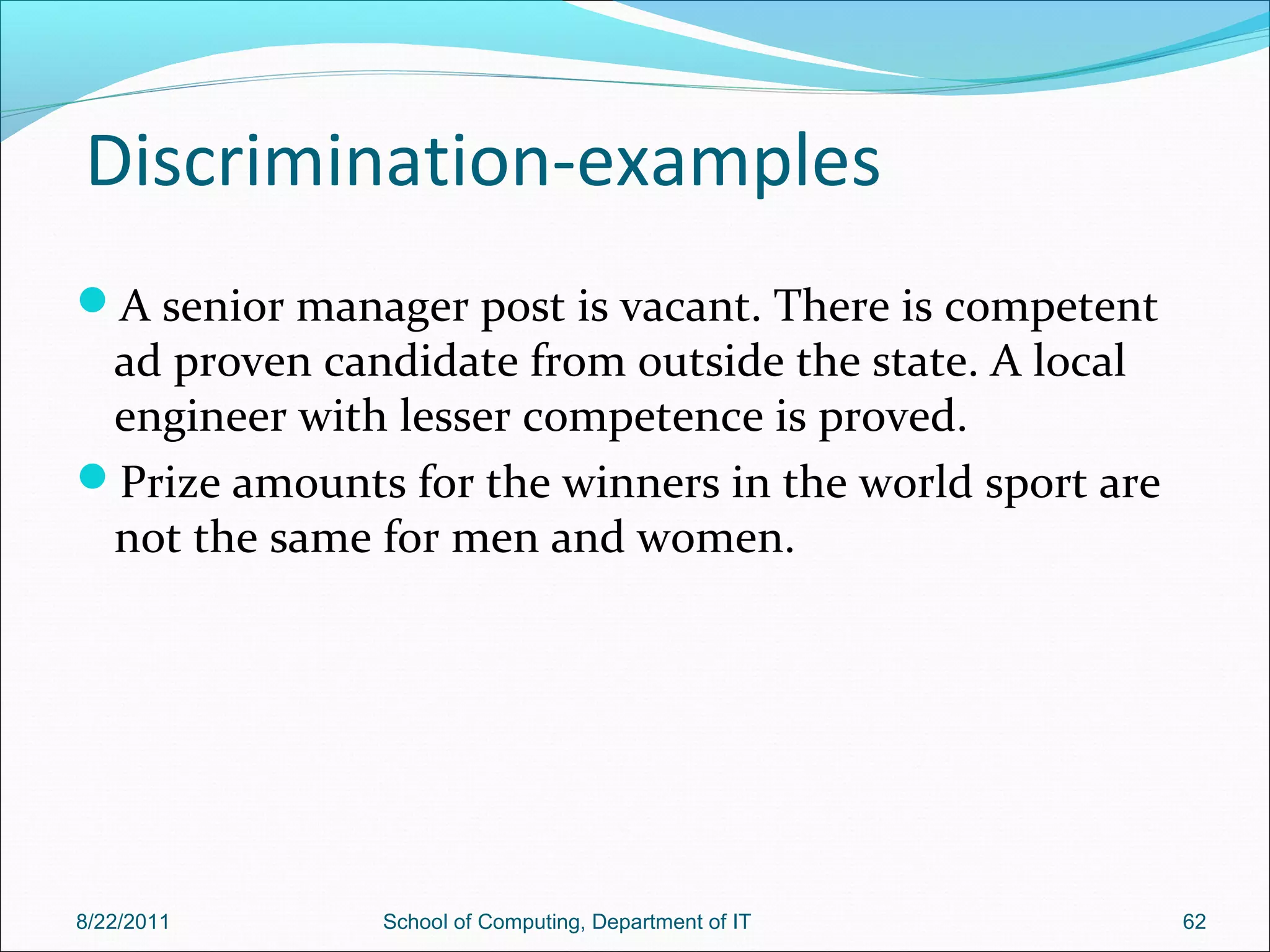 Discrimination-examples
A senior manager post is vacant. There is competent
ad proven candidate from outside the state. A local
engineer with lesser competence is proved.
Prize amounts for the winners in the world sport are
not the same for men and women.
8/22/2011 School of Computing, Department of IT 62
 