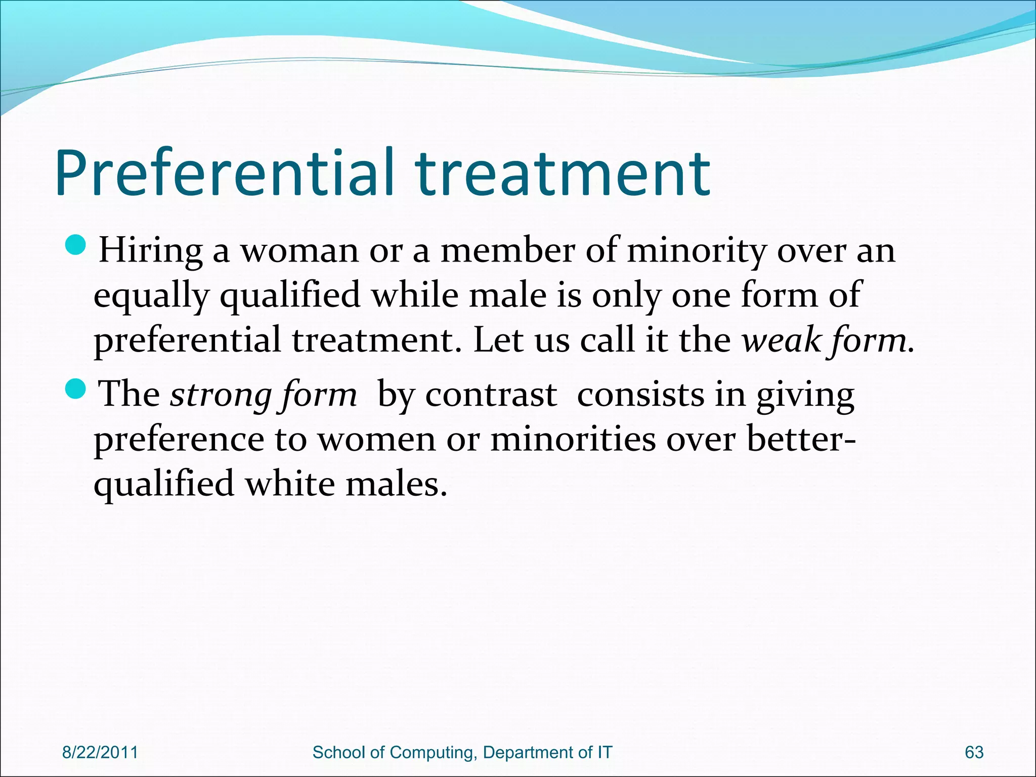 Preferential treatment
Hiring a woman or a member of minority over an
equally qualified while male is only one form of
preferential treatment. Let us call it the weak form.
The strong form by contrast consists in giving
preference to women or minorities over better-
qualified white males.
8/22/2011 School of Computing, Department of IT 63
 