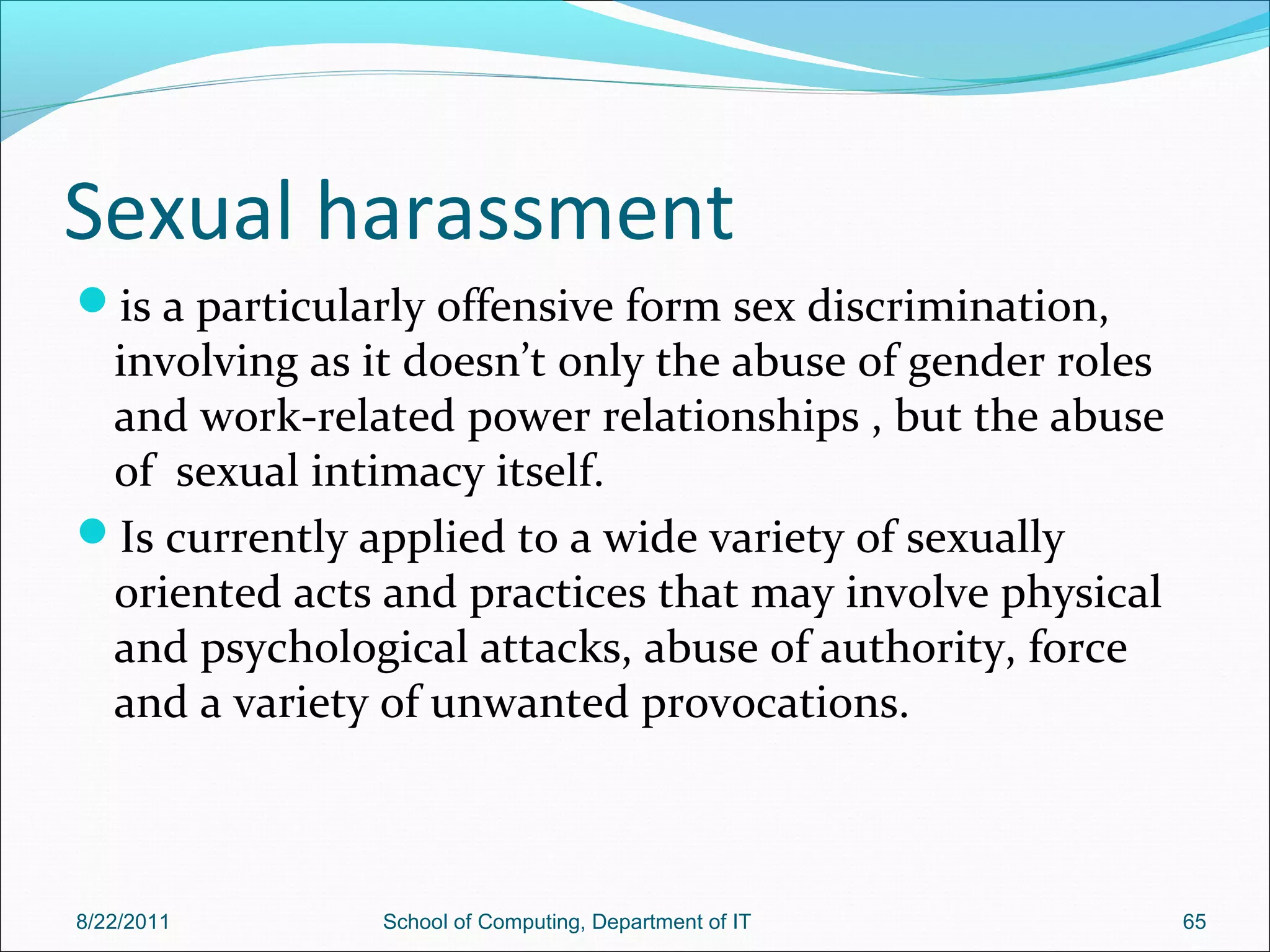 Sexual harassment
is a particularly offensive form sex discrimination,
involving as it doesn’t only the abuse of gender roles
and work-related power relationships , but the abuse
of sexual intimacy itself.
Is currently applied to a wide variety of sexually
oriented acts and practices that may involve physical
and psychological attacks, abuse of authority, force
and a variety of unwanted provocations.
8/22/2011 School of Computing, Department of IT 65
 