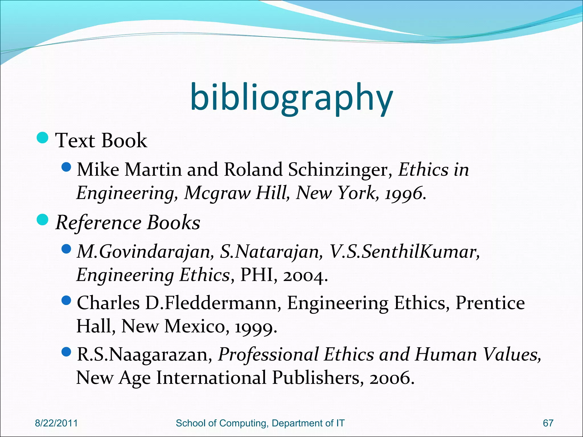 bibliography
Text Book
Mike Martin and Roland Schinzinger, Ethics in
Engineering, Mcgraw Hill, New York, 1996.
Reference Books
M.Govindarajan, S.Natarajan, V.S.SenthilKumar,
Engineering Ethics, PHI, 2004.
Charles D.Fleddermann, Engineering Ethics, Prentice
Hall, New Mexico, 1999.
R.S.Naagarazan, Professional Ethics and Human Values,
New Age International Publishers, 2006.
8/22/2011 School of Computing, Department of IT 67
 