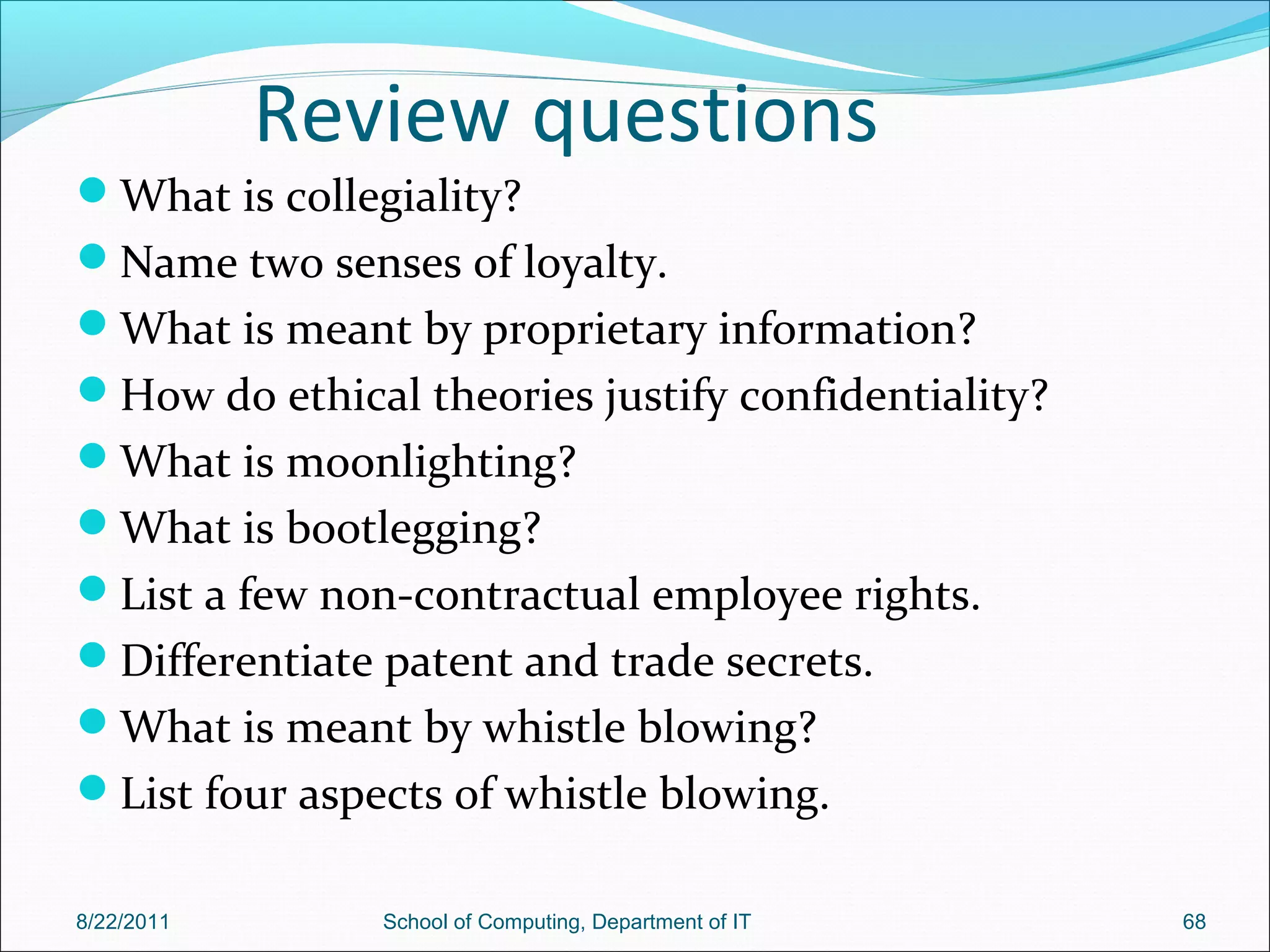 Review questions
What is collegiality?
Name two senses of loyalty.
What is meant by proprietary information?
How do ethical theories justify confidentiality?
What is moonlighting?
What is bootlegging?
List a few non-contractual employee rights.
Differentiate patent and trade secrets.
What is meant by whistle blowing?
List four aspects of whistle blowing.
8/22/2011 School of Computing, Department of IT 68
 