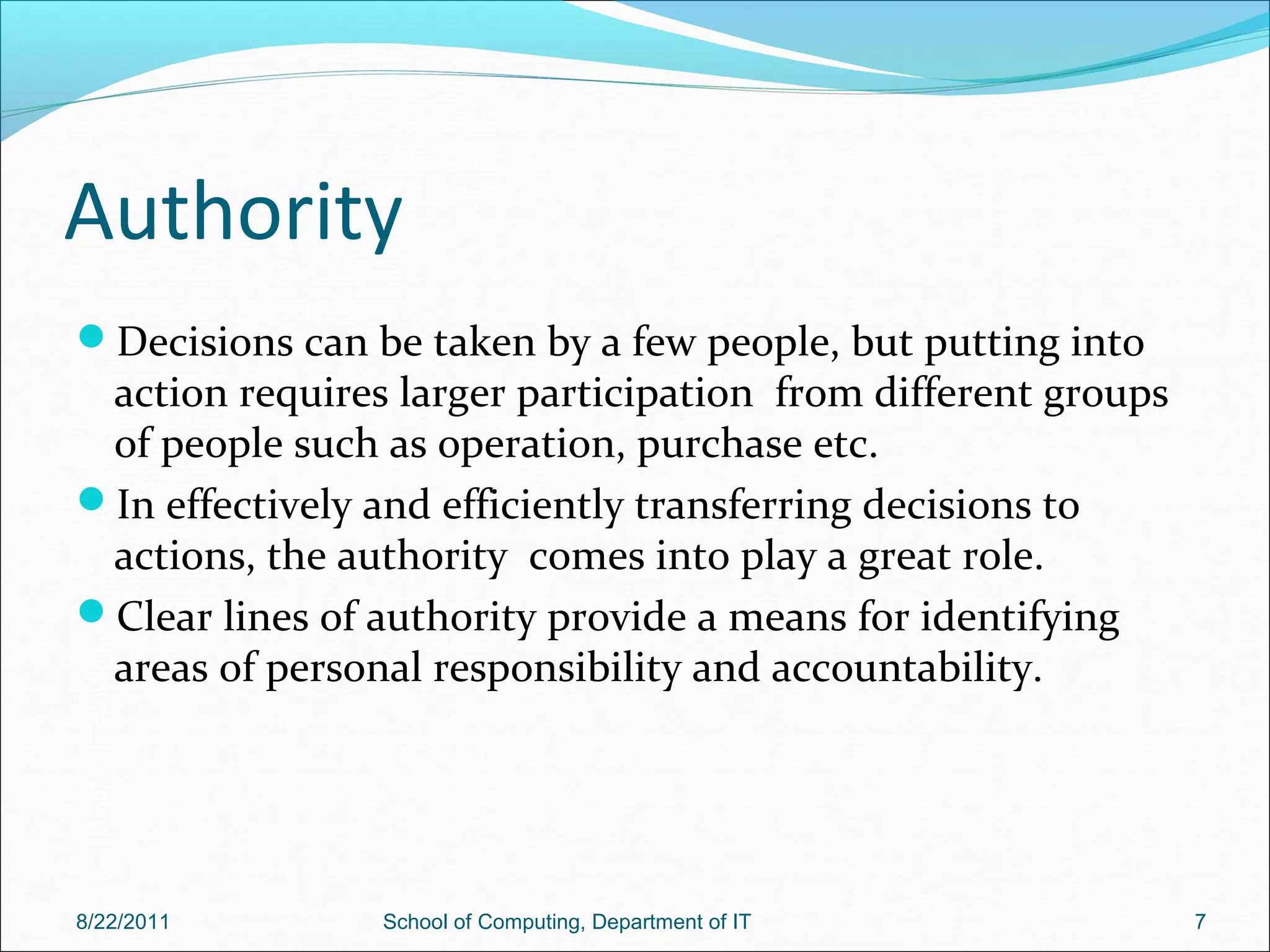 Authority
Decisions can be taken by a few people, but putting into
action requires larger participation from different groups
of people such as operation, purchase etc.
In effectively and efficiently transferring decisions to
actions, the authority comes into play a great role.
Clear lines of authority provide a means for identifying
areas of personal responsibility and accountability.
8/22/2011 School of Computing, Department of IT 7
 