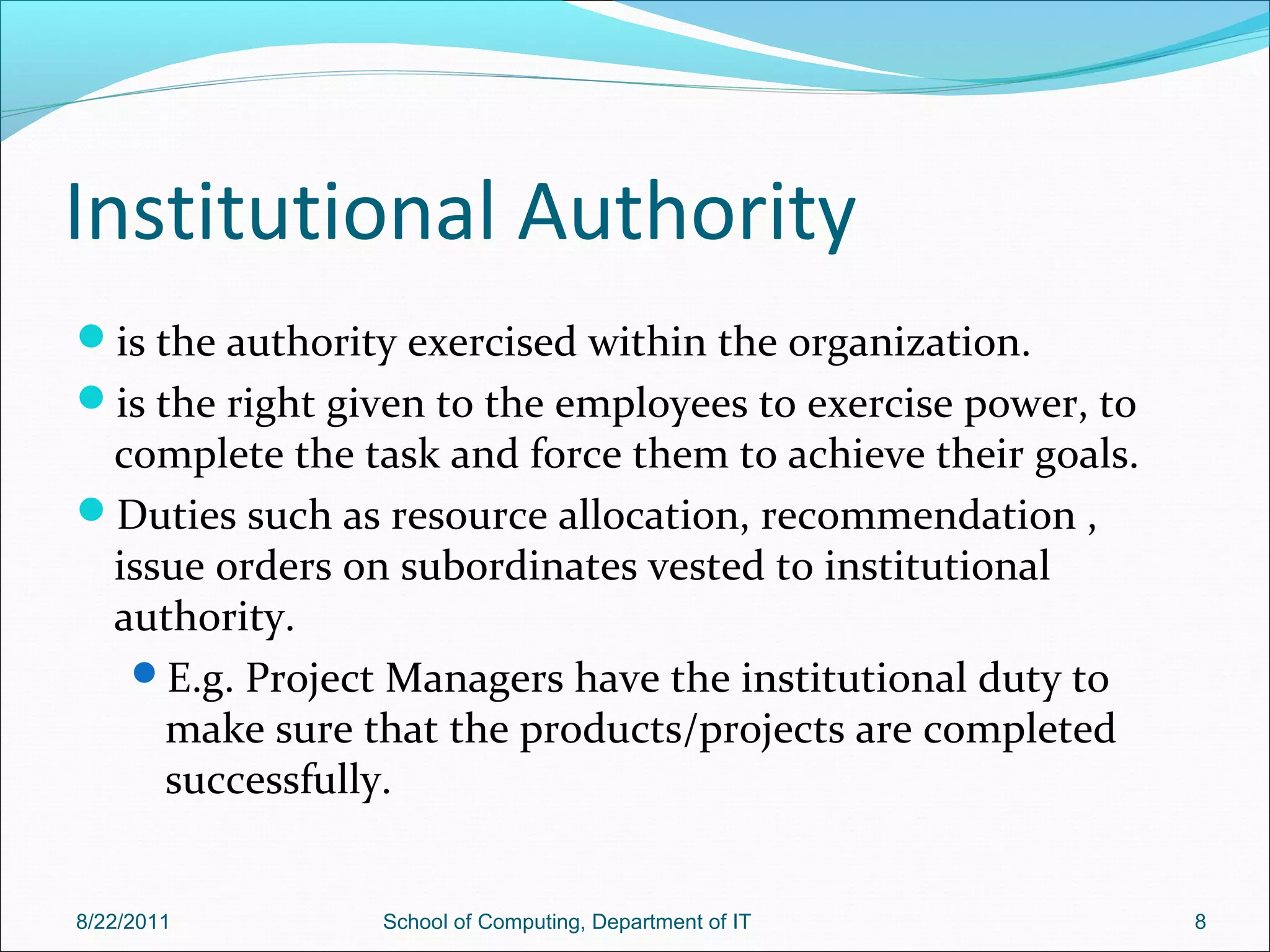 Institutional Authority
is the authority exercised within the organization.
is the right given to the employees to exercise power, to
complete the task and force them to achieve their goals.
Duties such as resource allocation, recommendation ,
issue orders on subordinates vested to institutional
authority.
E.g. Project Managers have the institutional duty to
make sure that the products/projects are completed
successfully.
8/22/2011 School of Computing, Department of IT 8
 