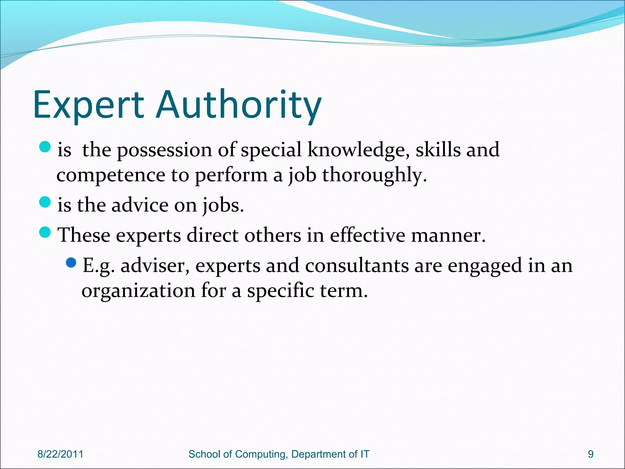 Expert Authority
is the possession of special knowledge, skills and
competence to perform a job thoroughly.
is the advice on jobs.
These experts direct others in effective manner.
E.g. adviser, experts and consultants are engaged in an
organization for a specific term.
8/22/2011 School of Computing, Department of IT 9
 