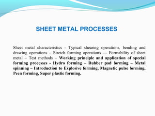 SHEET METAL PROCESSES
Sheet metal characteristics - Typical shearing operations, bending and
drawing operations – Stretch forming operations –– Formability of sheet
metal – Test methods – Working principle and application of special
forming processes - Hydro forming – Rubber pad forming – Metal
spinning – Introduction to Explosive forming, Magnetic pulse forming,
Peen forming, Super plastic forming.
 
