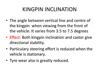 KINGPIN INCLINATION
• The angle between vertical line and centre of
the kingpin when viewing from the front of
the vehicle. It varies from 3.5 to 7.5 degrees
• Effect: Both kingpin inclination and castor give
directional stability.
• Particulary steering effort is reduced when the
vehicle is stationary.
• Tyre wear also is greatly reduced.
 