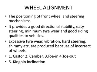 WHEEL ALIGNMENT
• The positioning of front wheel and steering
mechanisms.
• It provides a good directional stability, easy
steering, minimum tyre wear and good riding
qualities to vehicles.
• Excessive tyre wear, vibration, hard steering,
shimmy etc, are produced because of incorrect
of wheels.
• 1. Castor 2. Camber, 3.Toe-in 4.Toe-out
• 5. Kingpin inclination.
 