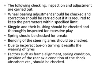 • The following checking, inspection and adjustment
are carried out.
• Wheel bearing adjustment should be checked and
correction should be carried out if it is required to
keep the parameters within specified limit.
• Kingpin and their bushing should be checked and
thoroughly inspected for excessive play
• Spring should be checked for breaks
• Bending of the steering arms should be checked.
• Due to incorrect toe-on turning it results the
wearing of tyres
• Factors such as frame alignment, spring condition,
position of the rear axle condition of the shock
absorbers etc., should be checked.
 