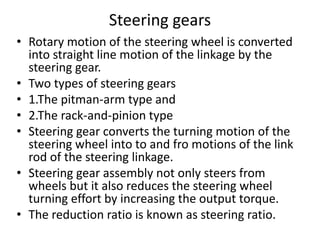Steering gears
• Rotary motion of the steering wheel is converted
into straight line motion of the linkage by the
steering gear.
• Two types of steering gears
• 1.The pitman-arm type and
• 2.The rack-and-pinion type
• Steering gear converts the turning motion of the
steering wheel into to and fro motions of the link
rod of the steering linkage.
• Steering gear assembly not only steers from
wheels but it also reduces the steering wheel
turning effort by increasing the output torque.
• The reduction ratio is known as steering ratio.
 