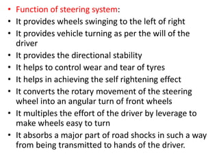 • Function of steering system:
• It provides wheels swinging to the left of right
• It provides vehicle turning as per the will of the
driver
• It provides the directional stability
• It helps to control wear and tear of tyres
• It helps in achieving the self rightening effect
• It converts the rotary movement of the steering
wheel into an angular turn of front wheels
• It multiples the effort of the driver by leverage to
make wheels easy to turn
• It absorbs a major part of road shocks in such a way
from being transmitted to hands of the driver.
 