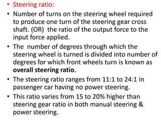 • Steering ratio:
• Number of turns on the steering wheel required
to produce one turn of the steering gear cross
shaft. (OR) the ratio of the output force to the
input force applied.
• The number of degrees through which the
steering wheel is turned is divided into number of
degrees for which front wheels turn is known as
overall steering ratio.
• The steering ratio ranges from 11:1 to 24:1 in
passenger car having no power steering.
• This ratio varies from 15 to 20% higher than
steering gear ratio in both manual steering &
power steering.
 