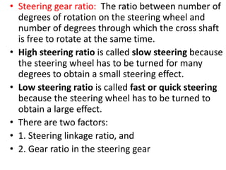 • Steering gear ratio: The ratio between number of
degrees of rotation on the steering wheel and
number of degrees through which the cross shaft
is free to rotate at the same time.
• High steering ratio is called slow steering because
the steering wheel has to be turned for many
degrees to obtain a small steering effect.
• Low steering ratio is called fast or quick steering
because the steering wheel has to be turned to
obtain a large effect.
• There are two factors:
• 1. Steering linkage ratio, and
• 2. Gear ratio in the steering gear
 