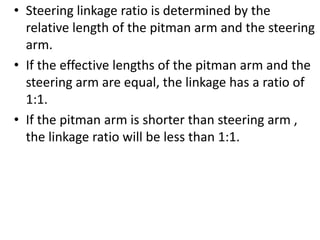 • Steering linkage ratio is determined by the
relative length of the pitman arm and the steering
arm.
• If the effective lengths of the pitman arm and the
steering arm are equal, the linkage has a ratio of
1:1.
• If the pitman arm is shorter than steering arm ,
the linkage ratio will be less than 1:1.
 