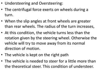 • Understeering and Oversteering:
• The centrifugal force exerts on wheels during a
turn.
• When the slip angles at front wheels are greater
than rear wheels. The radius of the turn increases,
• At this condition, the vehicle turns less than the
rotation given by the steering wheel. Otherwise the
vehicle will try to move away from its normal
direction of motion.
• The vehicle is kept on the right path
• The vehicle is needed to steer for a little more than
the theoretical steer. This condition of understeer.
 