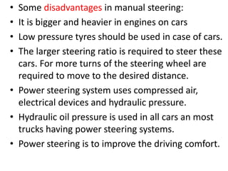 • Some disadvantages in manual steering:
• It is bigger and heavier in engines on cars
• Low pressure tyres should be used in case of cars.
• The larger steering ratio is required to steer these
cars. For more turns of the steering wheel are
required to move to the desired distance.
• Power steering system uses compressed air,
electrical devices and hydraulic pressure.
• Hydraulic oil pressure is used in all cars an most
trucks having power steering systems.
• Power steering is to improve the driving comfort.
 