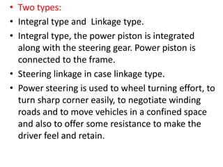 • Two types:
• Integral type and Linkage type.
• Integral type, the power piston is integrated
along with the steering gear. Power piston is
connected to the frame.
• Steering linkage in case linkage type.
• Power steering is used to wheel turning effort, to
turn sharp corner easily, to negotiate winding
roads and to move vehicles in a confined space
and also to offer some resistance to make the
driver feel and retain.
 