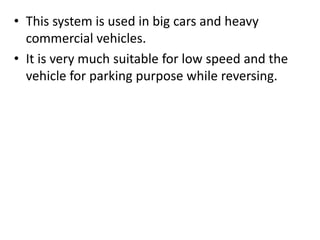 • This system is used in big cars and heavy
commercial vehicles.
• It is very much suitable for low speed and the
vehicle for parking purpose while reversing.
 