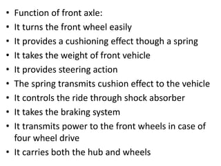 • Function of front axle:
• It turns the front wheel easily
• It provides a cushioning effect though a spring
• It takes the weight of front vehicle
• It provides steering action
• The spring transmits cushion effect to the vehicle
• It controls the ride through shock absorber
• It takes the braking system
• It transmits power to the front wheels in case of
four wheel drive
• It carries both the hub and wheels
 