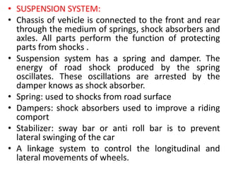 • SUSPENSION SYSTEM:
• Chassis of vehicle is connected to the front and rear
through the medium of springs, shock absorbers and
axles. All parts perform the function of protecting
parts from shocks .
• Suspension system has a spring and damper. The
energy of road shock produced by the spring
oscillates. These oscillations are arrested by the
damper knows as shock absorber.
• Spring: used to shocks from road surface
• Dampers: shock absorbers used to improve a riding
comport
• Stabilizer: sway bar or anti roll bar is to prevent
lateral swinging of the car
• A linkage system to control the longitudinal and
lateral movements of wheels.
 